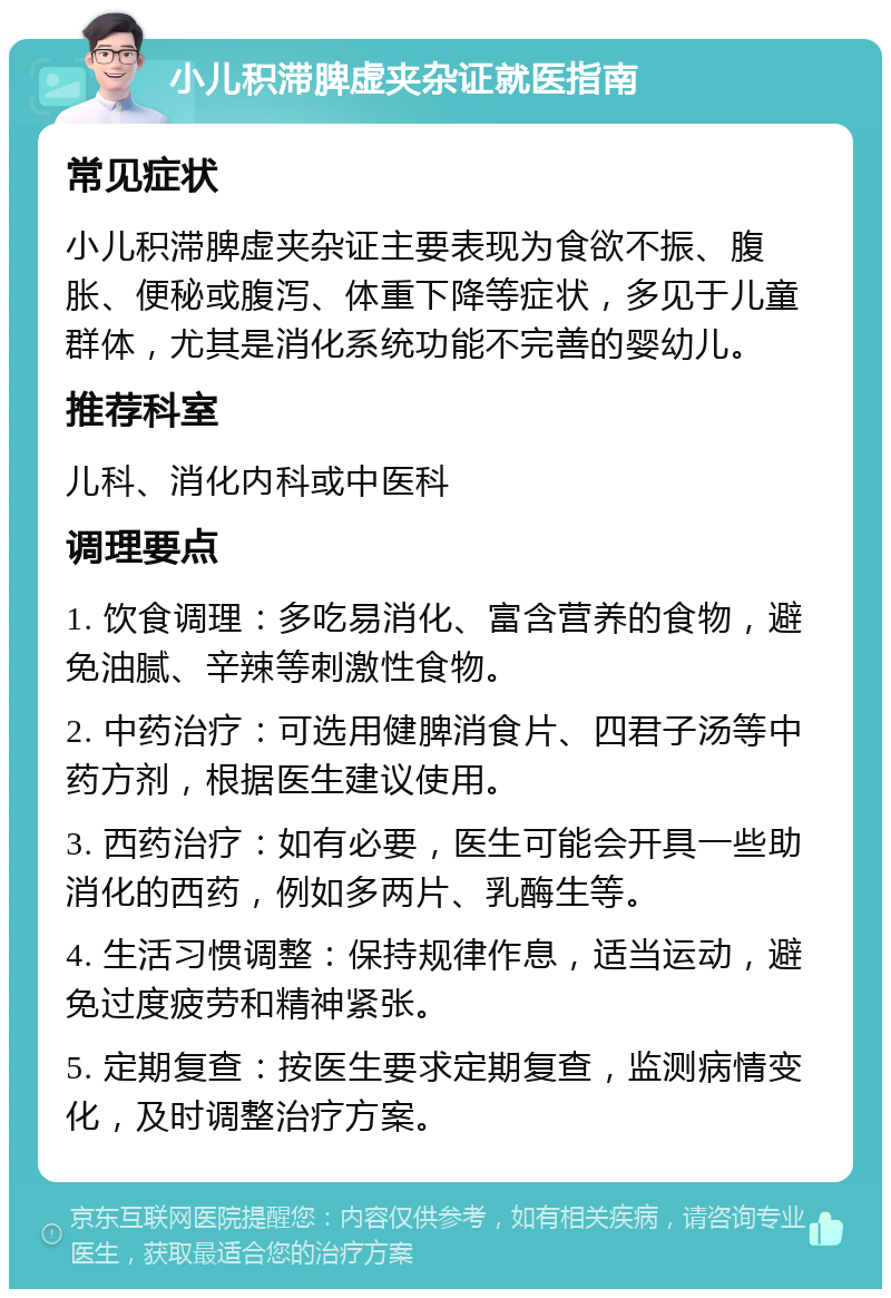 小儿积滞脾虚夹杂证就医指南 常见症状 小儿积滞脾虚夹杂证主要表现为食欲不振、腹胀、便秘或腹泻、体重下降等症状，多见于儿童群体，尤其是消化系统功能不完善的婴幼儿。 推荐科室 儿科、消化内科或中医科 调理要点 1. 饮食调理：多吃易消化、富含营养的食物，避免油腻、辛辣等刺激性食物。 2. 中药治疗：可选用健脾消食片、四君子汤等中药方剂，根据医生建议使用。 3. 西药治疗：如有必要，医生可能会开具一些助消化的西药，例如多两片、乳酶生等。 4. 生活习惯调整：保持规律作息，适当运动，避免过度疲劳和精神紧张。 5. 定期复查：按医生要求定期复查，监测病情变化，及时调整治疗方案。