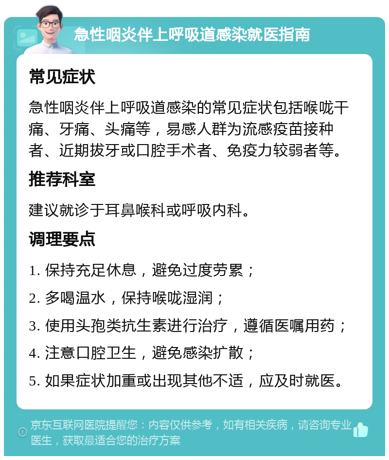 急性咽炎伴上呼吸道感染就医指南 常见症状 急性咽炎伴上呼吸道感染的常见症状包括喉咙干痛、牙痛、头痛等，易感人群为流感疫苗接种者、近期拔牙或口腔手术者、免疫力较弱者等。 推荐科室 建议就诊于耳鼻喉科或呼吸内科。 调理要点 1. 保持充足休息，避免过度劳累； 2. 多喝温水，保持喉咙湿润； 3. 使用头孢类抗生素进行治疗，遵循医嘱用药； 4. 注意口腔卫生，避免感染扩散； 5. 如果症状加重或出现其他不适，应及时就医。