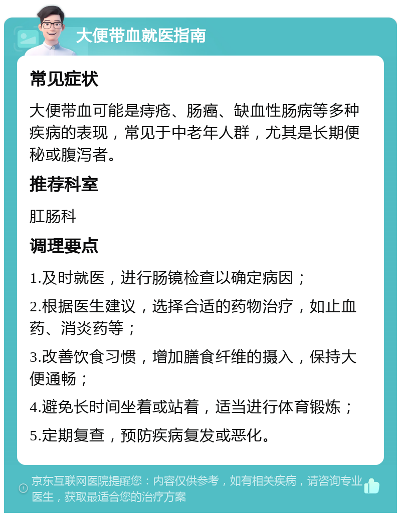 大便带血就医指南 常见症状 大便带血可能是痔疮、肠癌、缺血性肠病等多种疾病的表现，常见于中老年人群，尤其是长期便秘或腹泻者。 推荐科室 肛肠科 调理要点 1.及时就医，进行肠镜检查以确定病因； 2.根据医生建议，选择合适的药物治疗，如止血药、消炎药等； 3.改善饮食习惯，增加膳食纤维的摄入，保持大便通畅； 4.避免长时间坐着或站着，适当进行体育锻炼； 5.定期复查，预防疾病复发或恶化。