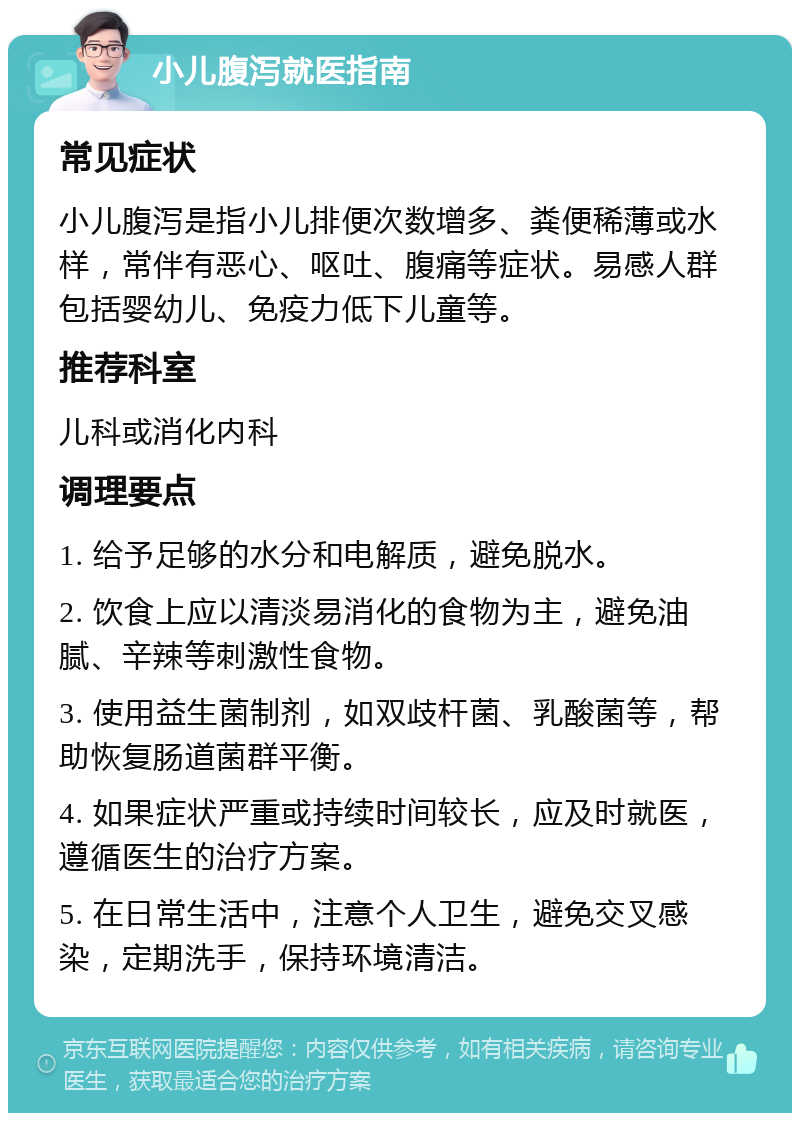 小儿腹泻就医指南 常见症状 小儿腹泻是指小儿排便次数增多、粪便稀薄或水样，常伴有恶心、呕吐、腹痛等症状。易感人群包括婴幼儿、免疫力低下儿童等。 推荐科室 儿科或消化内科 调理要点 1. 给予足够的水分和电解质，避免脱水。 2. 饮食上应以清淡易消化的食物为主，避免油腻、辛辣等刺激性食物。 3. 使用益生菌制剂，如双歧杆菌、乳酸菌等，帮助恢复肠道菌群平衡。 4. 如果症状严重或持续时间较长，应及时就医，遵循医生的治疗方案。 5. 在日常生活中，注意个人卫生，避免交叉感染，定期洗手，保持环境清洁。