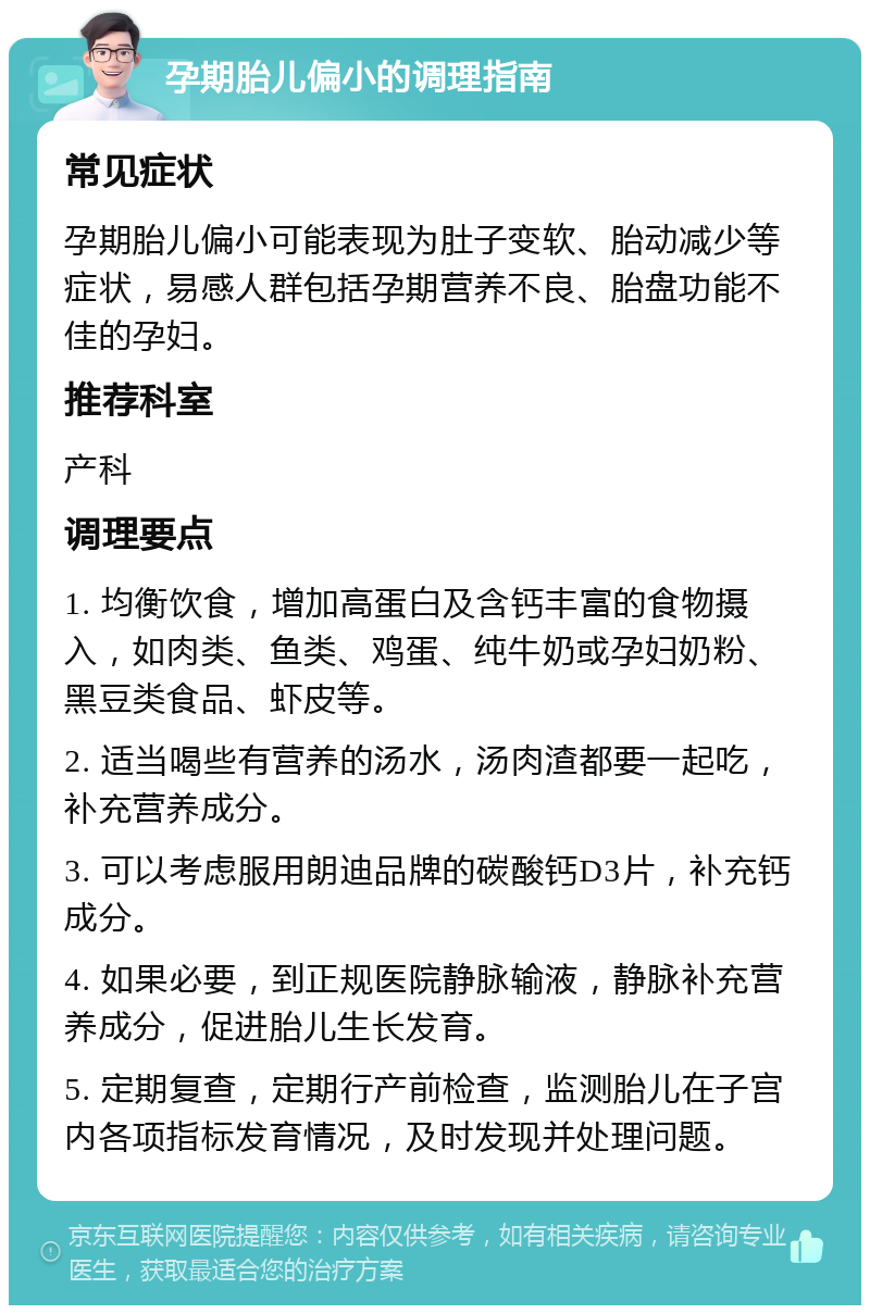 孕期胎儿偏小的调理指南 常见症状 孕期胎儿偏小可能表现为肚子变软、胎动减少等症状，易感人群包括孕期营养不良、胎盘功能不佳的孕妇。 推荐科室 产科 调理要点 1. 均衡饮食，增加高蛋白及含钙丰富的食物摄入，如肉类、鱼类、鸡蛋、纯牛奶或孕妇奶粉、黑豆类食品、虾皮等。 2. 适当喝些有营养的汤水，汤肉渣都要一起吃，补充营养成分。 3. 可以考虑服用朗迪品牌的碳酸钙D3片，补充钙成分。 4. 如果必要，到正规医院静脉输液，静脉补充营养成分，促进胎儿生长发育。 5. 定期复查，定期行产前检查，监测胎儿在子宫内各项指标发育情况，及时发现并处理问题。