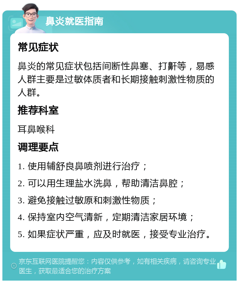 鼻炎就医指南 常见症状 鼻炎的常见症状包括间断性鼻塞、打鼾等，易感人群主要是过敏体质者和长期接触刺激性物质的人群。 推荐科室 耳鼻喉科 调理要点 1. 使用辅舒良鼻喷剂进行治疗； 2. 可以用生理盐水洗鼻，帮助清洁鼻腔； 3. 避免接触过敏原和刺激性物质； 4. 保持室内空气清新，定期清洁家居环境； 5. 如果症状严重，应及时就医，接受专业治疗。