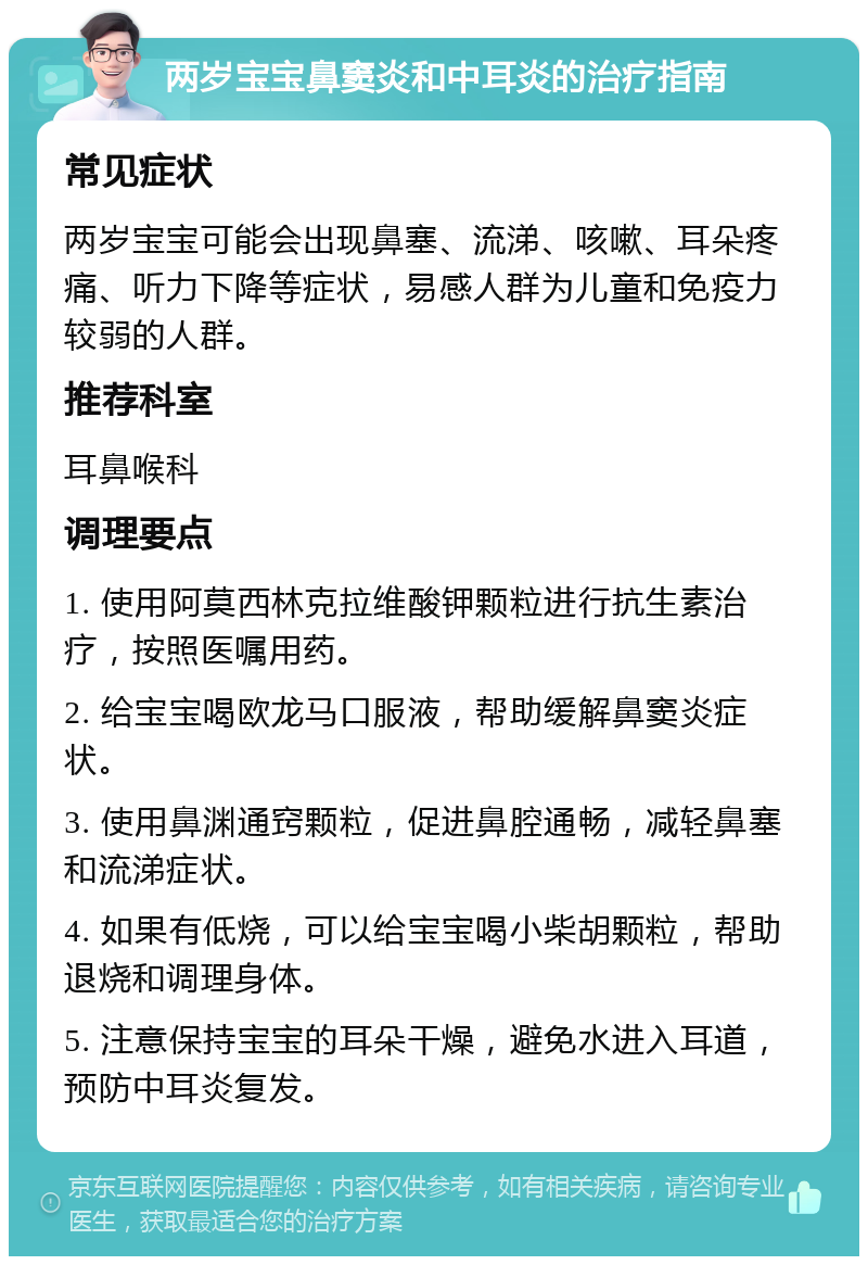 两岁宝宝鼻窦炎和中耳炎的治疗指南 常见症状 两岁宝宝可能会出现鼻塞、流涕、咳嗽、耳朵疼痛、听力下降等症状，易感人群为儿童和免疫力较弱的人群。 推荐科室 耳鼻喉科 调理要点 1. 使用阿莫西林克拉维酸钾颗粒进行抗生素治疗，按照医嘱用药。 2. 给宝宝喝欧龙马口服液，帮助缓解鼻窦炎症状。 3. 使用鼻渊通窍颗粒，促进鼻腔通畅，减轻鼻塞和流涕症状。 4. 如果有低烧，可以给宝宝喝小柴胡颗粒，帮助退烧和调理身体。 5. 注意保持宝宝的耳朵干燥，避免水进入耳道，预防中耳炎复发。