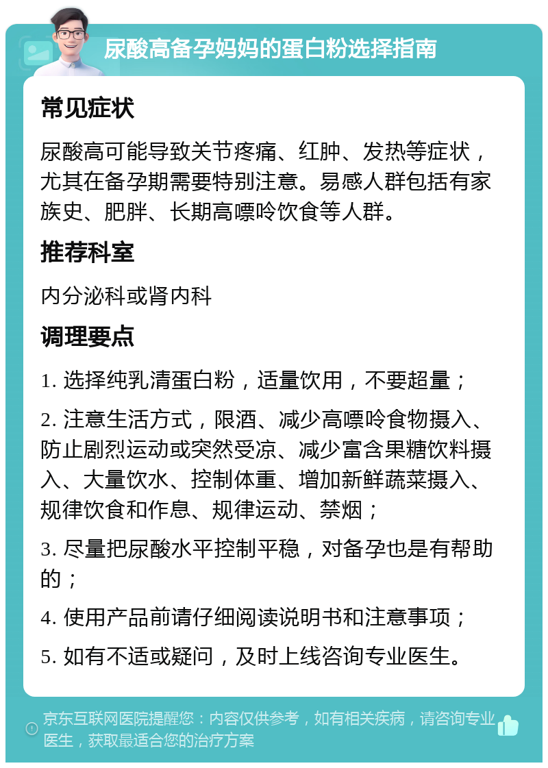 尿酸高备孕妈妈的蛋白粉选择指南 常见症状 尿酸高可能导致关节疼痛、红肿、发热等症状，尤其在备孕期需要特别注意。易感人群包括有家族史、肥胖、长期高嘌呤饮食等人群。 推荐科室 内分泌科或肾内科 调理要点 1. 选择纯乳清蛋白粉，适量饮用，不要超量； 2. 注意生活方式，限酒、减少高嘌呤食物摄入、防止剧烈运动或突然受凉、减少富含果糖饮料摄入、大量饮水、控制体重、增加新鲜蔬菜摄入、规律饮食和作息、规律运动、禁烟； 3. 尽量把尿酸水平控制平稳，对备孕也是有帮助的； 4. 使用产品前请仔细阅读说明书和注意事项； 5. 如有不适或疑问，及时上线咨询专业医生。