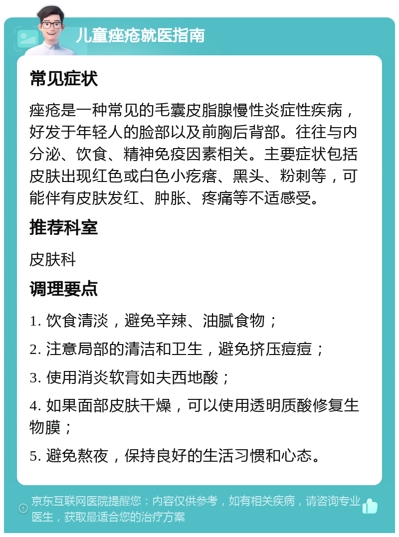 儿童痤疮就医指南 常见症状 痤疮是一种常见的毛囊皮脂腺慢性炎症性疾病，好发于年轻人的脸部以及前胸后背部。往往与内分泌、饮食、精神免疫因素相关。主要症状包括皮肤出现红色或白色小疙瘩、黑头、粉刺等，可能伴有皮肤发红、肿胀、疼痛等不适感受。 推荐科室 皮肤科 调理要点 1. 饮食清淡，避免辛辣、油腻食物； 2. 注意局部的清洁和卫生，避免挤压痘痘； 3. 使用消炎软膏如夫西地酸； 4. 如果面部皮肤干燥，可以使用透明质酸修复生物膜； 5. 避免熬夜，保持良好的生活习惯和心态。