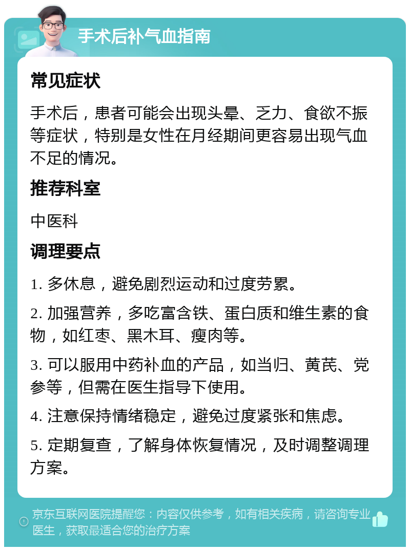 手术后补气血指南 常见症状 手术后，患者可能会出现头晕、乏力、食欲不振等症状，特别是女性在月经期间更容易出现气血不足的情况。 推荐科室 中医科 调理要点 1. 多休息，避免剧烈运动和过度劳累。 2. 加强营养，多吃富含铁、蛋白质和维生素的食物，如红枣、黑木耳、瘦肉等。 3. 可以服用中药补血的产品，如当归、黄芪、党参等，但需在医生指导下使用。 4. 注意保持情绪稳定，避免过度紧张和焦虑。 5. 定期复查，了解身体恢复情况，及时调整调理方案。