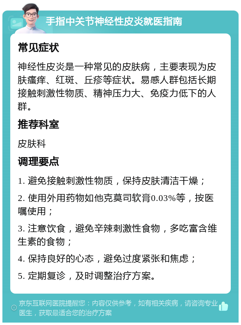 手指中关节神经性皮炎就医指南 常见症状 神经性皮炎是一种常见的皮肤病，主要表现为皮肤瘙痒、红斑、丘疹等症状。易感人群包括长期接触刺激性物质、精神压力大、免疫力低下的人群。 推荐科室 皮肤科 调理要点 1. 避免接触刺激性物质，保持皮肤清洁干燥； 2. 使用外用药物如他克莫司软膏0.03%等，按医嘱使用； 3. 注意饮食，避免辛辣刺激性食物，多吃富含维生素的食物； 4. 保持良好的心态，避免过度紧张和焦虑； 5. 定期复诊，及时调整治疗方案。