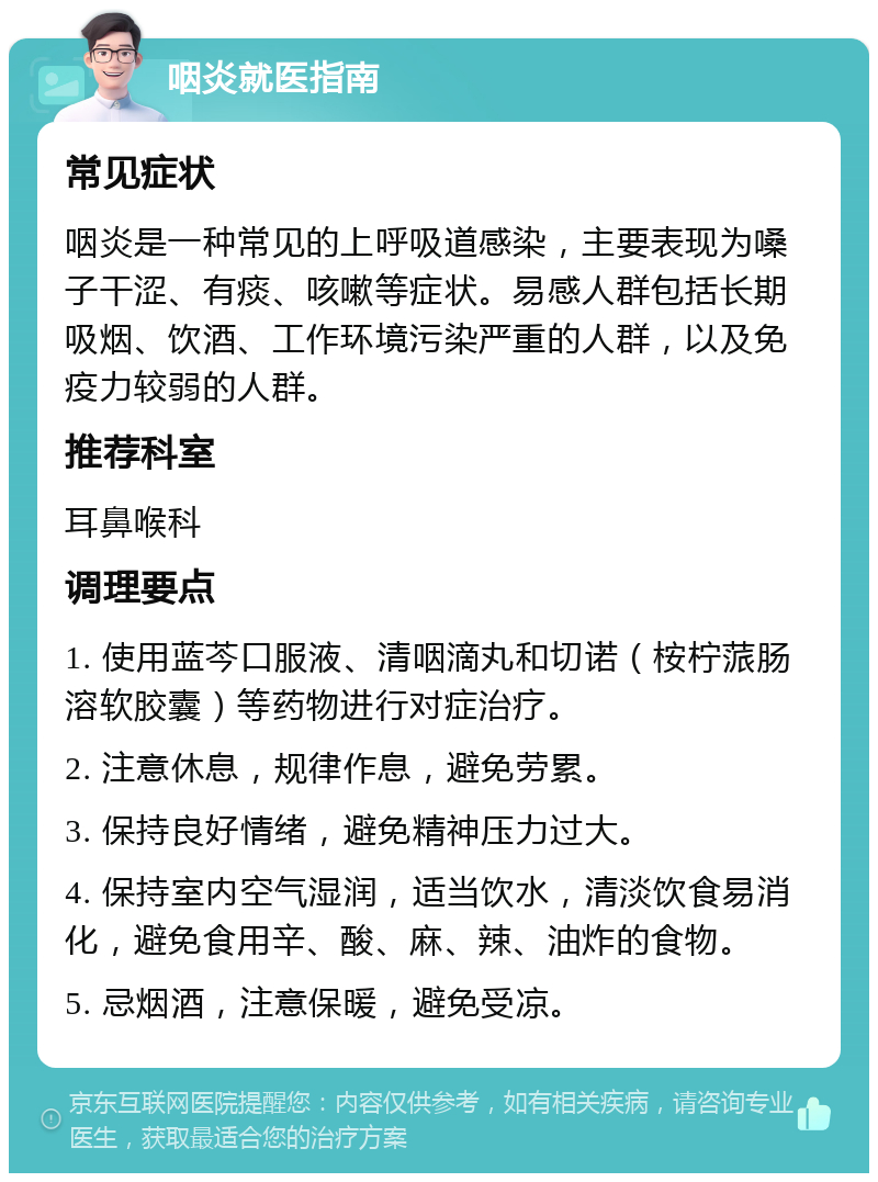 咽炎就医指南 常见症状 咽炎是一种常见的上呼吸道感染，主要表现为嗓子干涩、有痰、咳嗽等症状。易感人群包括长期吸烟、饮酒、工作环境污染严重的人群，以及免疫力较弱的人群。 推荐科室 耳鼻喉科 调理要点 1. 使用蓝芩口服液、清咽滴丸和切诺（桉柠蒎肠溶软胶囊）等药物进行对症治疗。 2. 注意休息，规律作息，避免劳累。 3. 保持良好情绪，避免精神压力过大。 4. 保持室内空气湿润，适当饮水，清淡饮食易消化，避免食用辛、酸、麻、辣、油炸的食物。 5. 忌烟酒，注意保暖，避免受凉。