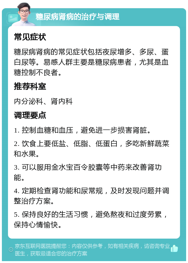 糖尿病肾病的治疗与调理 常见症状 糖尿病肾病的常见症状包括夜尿增多、多尿、蛋白尿等。易感人群主要是糖尿病患者，尤其是血糖控制不良者。 推荐科室 内分泌科、肾内科 调理要点 1. 控制血糖和血压，避免进一步损害肾脏。 2. 饮食上要低盐、低脂、低蛋白，多吃新鲜蔬菜和水果。 3. 可以服用金水宝百令胶囊等中药来改善肾功能。 4. 定期检查肾功能和尿常规，及时发现问题并调整治疗方案。 5. 保持良好的生活习惯，避免熬夜和过度劳累，保持心情愉快。