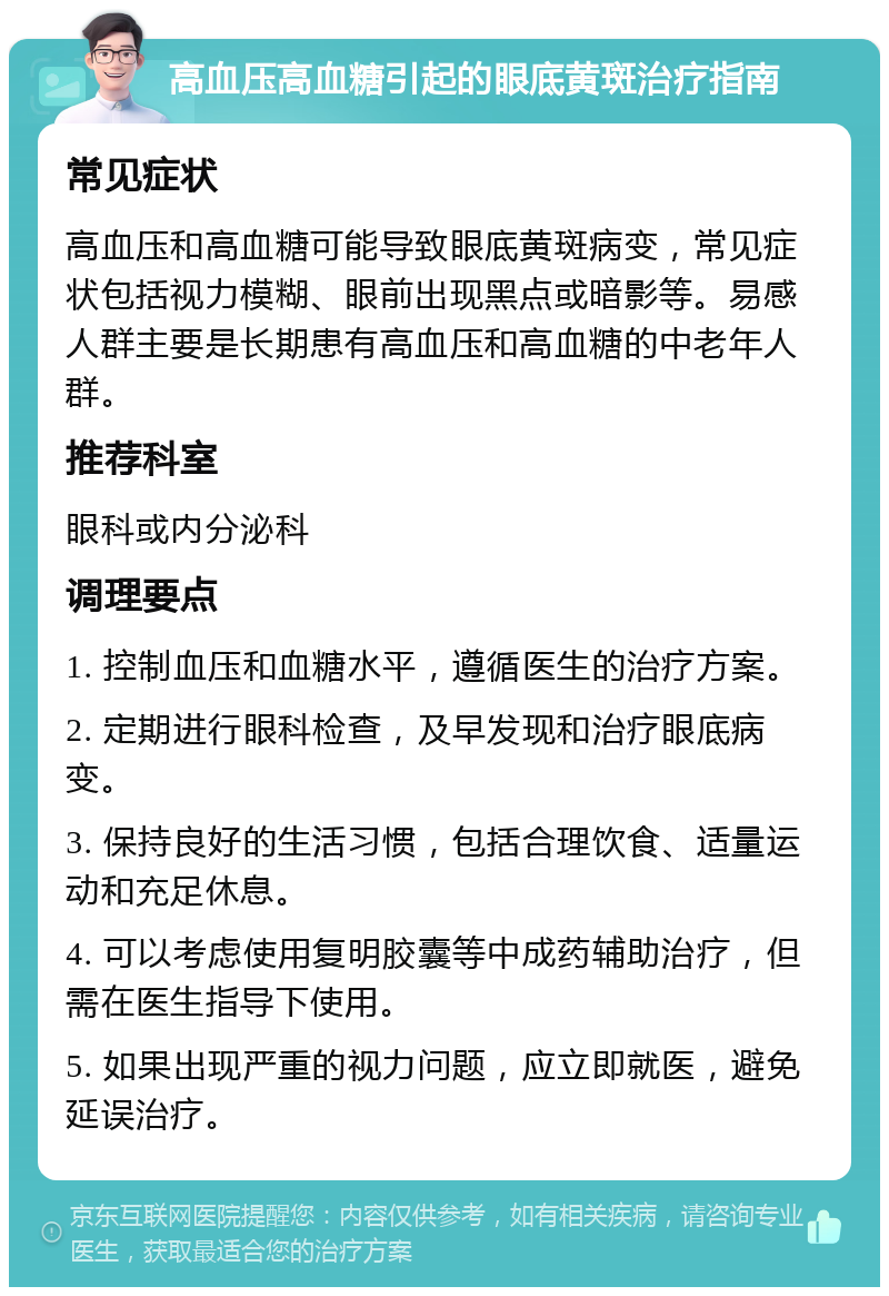 高血压高血糖引起的眼底黄斑治疗指南 常见症状 高血压和高血糖可能导致眼底黄斑病变，常见症状包括视力模糊、眼前出现黑点或暗影等。易感人群主要是长期患有高血压和高血糖的中老年人群。 推荐科室 眼科或内分泌科 调理要点 1. 控制血压和血糖水平，遵循医生的治疗方案。 2. 定期进行眼科检查，及早发现和治疗眼底病变。 3. 保持良好的生活习惯，包括合理饮食、适量运动和充足休息。 4. 可以考虑使用复明胶囊等中成药辅助治疗，但需在医生指导下使用。 5. 如果出现严重的视力问题，应立即就医，避免延误治疗。