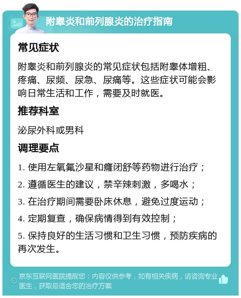 附睾炎和前列腺炎的治疗指南 常见症状 附睾炎和前列腺炎的常见症状包括附睾体增粗、疼痛、尿频、尿急、尿痛等。这些症状可能会影响日常生活和工作，需要及时就医。 推荐科室 泌尿外科或男科 调理要点 1. 使用左氧氟沙星和癃闭舒等药物进行治疗； 2. 遵循医生的建议，禁辛辣刺激，多喝水； 3. 在治疗期间需要卧床休息，避免过度运动； 4. 定期复查，确保病情得到有效控制； 5. 保持良好的生活习惯和卫生习惯，预防疾病的再次发生。