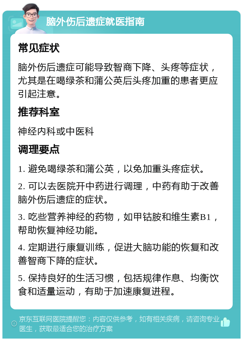 脑外伤后遗症就医指南 常见症状 脑外伤后遗症可能导致智商下降、头疼等症状，尤其是在喝绿茶和蒲公英后头疼加重的患者更应引起注意。 推荐科室 神经内科或中医科 调理要点 1. 避免喝绿茶和蒲公英，以免加重头疼症状。 2. 可以去医院开中药进行调理，中药有助于改善脑外伤后遗症的症状。 3. 吃些营养神经的药物，如甲钴胺和维生素B1，帮助恢复神经功能。 4. 定期进行康复训练，促进大脑功能的恢复和改善智商下降的症状。 5. 保持良好的生活习惯，包括规律作息、均衡饮食和适量运动，有助于加速康复进程。