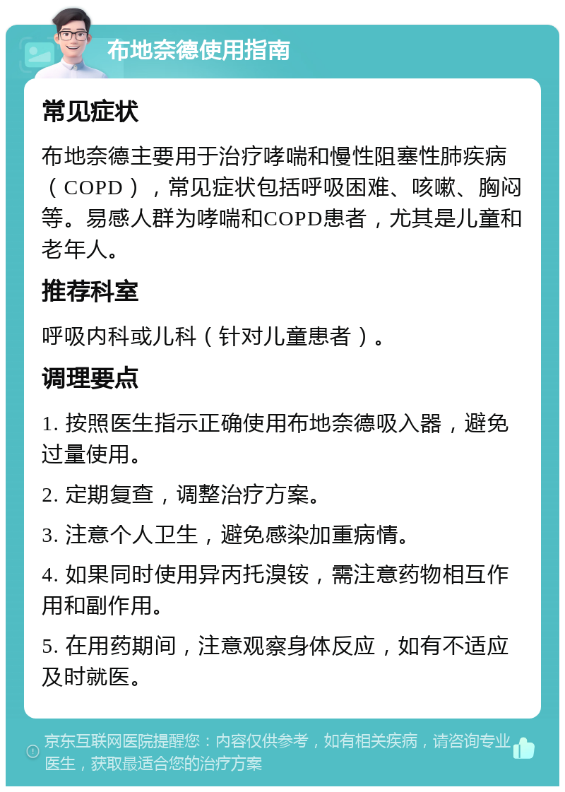 布地奈德使用指南 常见症状 布地奈德主要用于治疗哮喘和慢性阻塞性肺疾病（COPD），常见症状包括呼吸困难、咳嗽、胸闷等。易感人群为哮喘和COPD患者，尤其是儿童和老年人。 推荐科室 呼吸内科或儿科（针对儿童患者）。 调理要点 1. 按照医生指示正确使用布地奈德吸入器，避免过量使用。 2. 定期复查，调整治疗方案。 3. 注意个人卫生，避免感染加重病情。 4. 如果同时使用异丙托溴铵，需注意药物相互作用和副作用。 5. 在用药期间，注意观察身体反应，如有不适应及时就医。