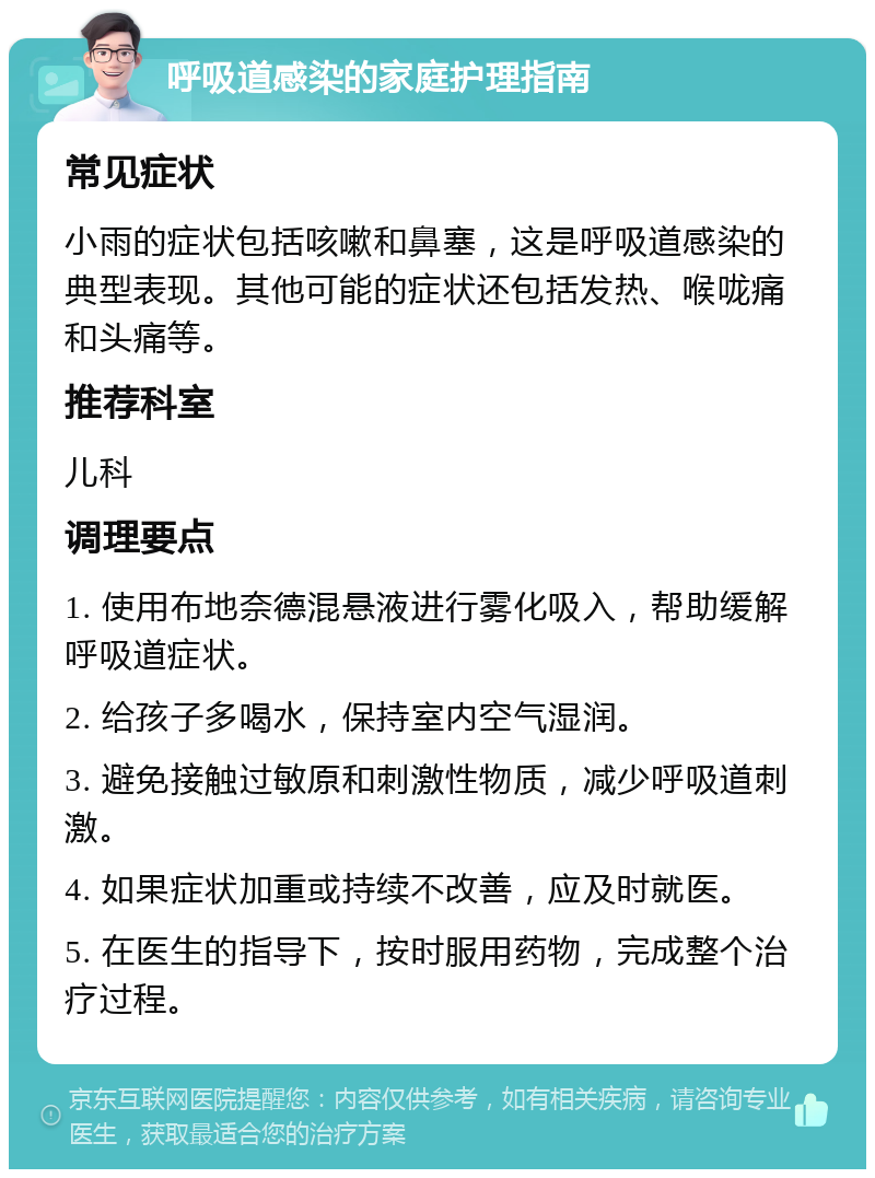 呼吸道感染的家庭护理指南 常见症状 小雨的症状包括咳嗽和鼻塞，这是呼吸道感染的典型表现。其他可能的症状还包括发热、喉咙痛和头痛等。 推荐科室 儿科 调理要点 1. 使用布地奈德混悬液进行雾化吸入，帮助缓解呼吸道症状。 2. 给孩子多喝水，保持室内空气湿润。 3. 避免接触过敏原和刺激性物质，减少呼吸道刺激。 4. 如果症状加重或持续不改善，应及时就医。 5. 在医生的指导下，按时服用药物，完成整个治疗过程。