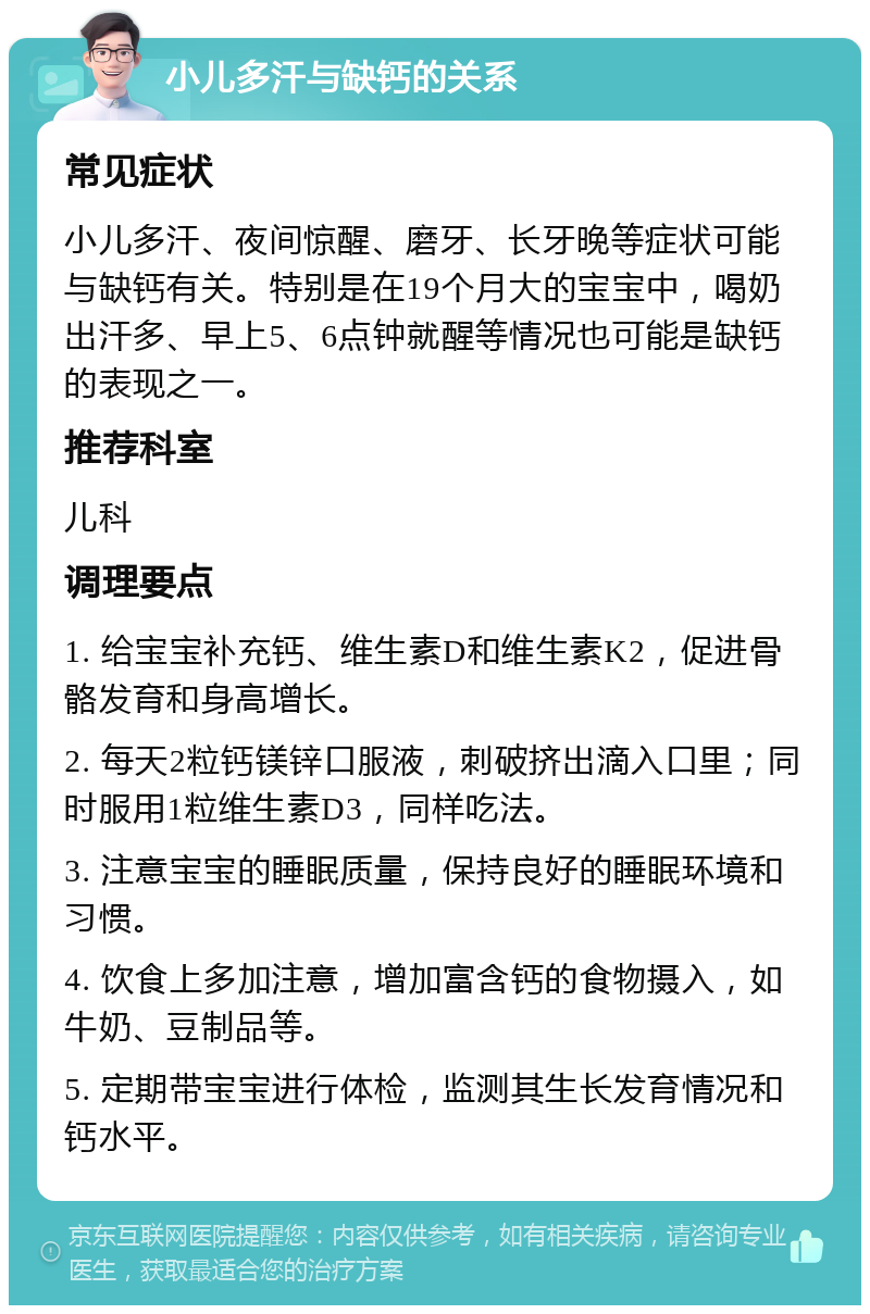 小儿多汗与缺钙的关系 常见症状 小儿多汗、夜间惊醒、磨牙、长牙晚等症状可能与缺钙有关。特别是在19个月大的宝宝中，喝奶出汗多、早上5、6点钟就醒等情况也可能是缺钙的表现之一。 推荐科室 儿科 调理要点 1. 给宝宝补充钙、维生素D和维生素K2，促进骨骼发育和身高增长。 2. 每天2粒钙镁锌口服液，刺破挤出滴入口里；同时服用1粒维生素D3，同样吃法。 3. 注意宝宝的睡眠质量，保持良好的睡眠环境和习惯。 4. 饮食上多加注意，增加富含钙的食物摄入，如牛奶、豆制品等。 5. 定期带宝宝进行体检，监测其生长发育情况和钙水平。