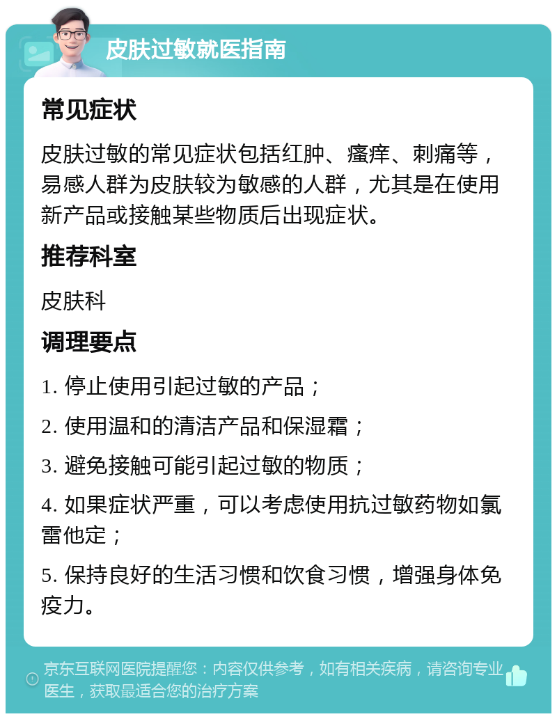 皮肤过敏就医指南 常见症状 皮肤过敏的常见症状包括红肿、瘙痒、刺痛等，易感人群为皮肤较为敏感的人群，尤其是在使用新产品或接触某些物质后出现症状。 推荐科室 皮肤科 调理要点 1. 停止使用引起过敏的产品； 2. 使用温和的清洁产品和保湿霜； 3. 避免接触可能引起过敏的物质； 4. 如果症状严重，可以考虑使用抗过敏药物如氯雷他定； 5. 保持良好的生活习惯和饮食习惯，增强身体免疫力。