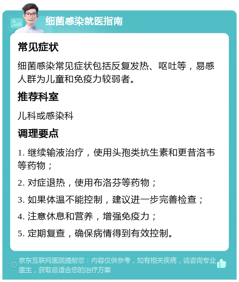 细菌感染就医指南 常见症状 细菌感染常见症状包括反复发热、呕吐等，易感人群为儿童和免疫力较弱者。 推荐科室 儿科或感染科 调理要点 1. 继续输液治疗，使用头孢类抗生素和更昔洛韦等药物； 2. 对症退热，使用布洛芬等药物； 3. 如果体温不能控制，建议进一步完善检查； 4. 注意休息和营养，增强免疫力； 5. 定期复查，确保病情得到有效控制。