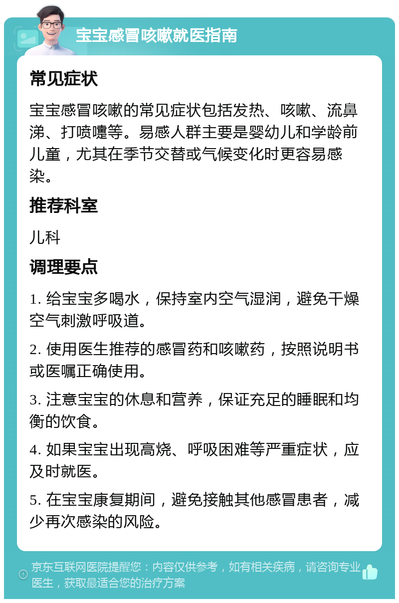 宝宝感冒咳嗽就医指南 常见症状 宝宝感冒咳嗽的常见症状包括发热、咳嗽、流鼻涕、打喷嚏等。易感人群主要是婴幼儿和学龄前儿童，尤其在季节交替或气候变化时更容易感染。 推荐科室 儿科 调理要点 1. 给宝宝多喝水，保持室内空气湿润，避免干燥空气刺激呼吸道。 2. 使用医生推荐的感冒药和咳嗽药，按照说明书或医嘱正确使用。 3. 注意宝宝的休息和营养，保证充足的睡眠和均衡的饮食。 4. 如果宝宝出现高烧、呼吸困难等严重症状，应及时就医。 5. 在宝宝康复期间，避免接触其他感冒患者，减少再次感染的风险。