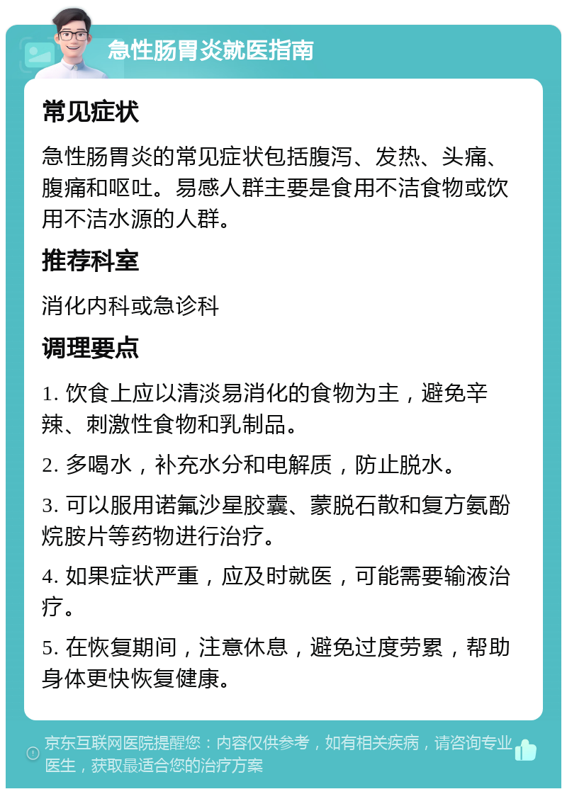 急性肠胃炎就医指南 常见症状 急性肠胃炎的常见症状包括腹泻、发热、头痛、腹痛和呕吐。易感人群主要是食用不洁食物或饮用不洁水源的人群。 推荐科室 消化内科或急诊科 调理要点 1. 饮食上应以清淡易消化的食物为主，避免辛辣、刺激性食物和乳制品。 2. 多喝水，补充水分和电解质，防止脱水。 3. 可以服用诺氟沙星胶囊、蒙脱石散和复方氨酚烷胺片等药物进行治疗。 4. 如果症状严重，应及时就医，可能需要输液治疗。 5. 在恢复期间，注意休息，避免过度劳累，帮助身体更快恢复健康。