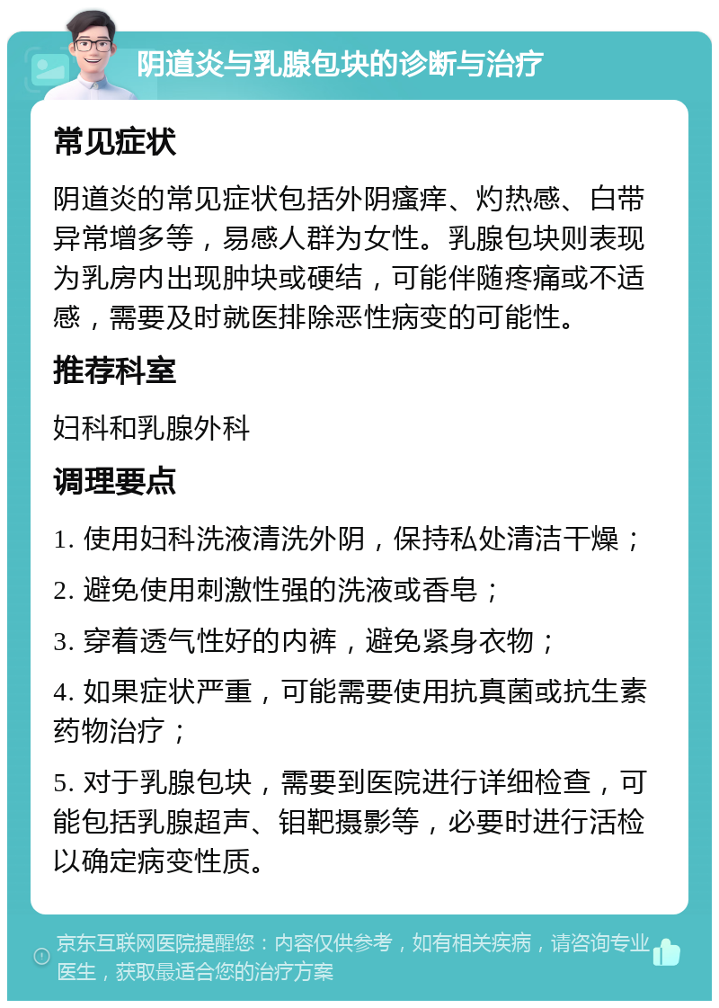 阴道炎与乳腺包块的诊断与治疗 常见症状 阴道炎的常见症状包括外阴瘙痒、灼热感、白带异常增多等，易感人群为女性。乳腺包块则表现为乳房内出现肿块或硬结，可能伴随疼痛或不适感，需要及时就医排除恶性病变的可能性。 推荐科室 妇科和乳腺外科 调理要点 1. 使用妇科洗液清洗外阴，保持私处清洁干燥； 2. 避免使用刺激性强的洗液或香皂； 3. 穿着透气性好的内裤，避免紧身衣物； 4. 如果症状严重，可能需要使用抗真菌或抗生素药物治疗； 5. 对于乳腺包块，需要到医院进行详细检查，可能包括乳腺超声、钼靶摄影等，必要时进行活检以确定病变性质。