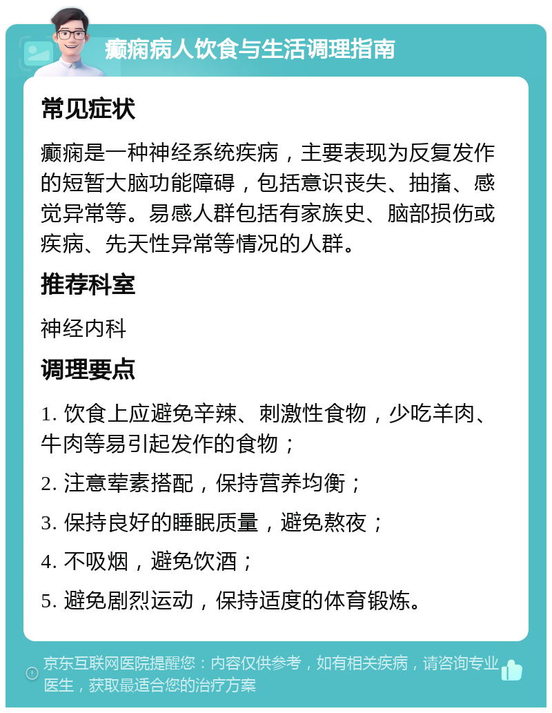 癫痫病人饮食与生活调理指南 常见症状 癫痫是一种神经系统疾病，主要表现为反复发作的短暂大脑功能障碍，包括意识丧失、抽搐、感觉异常等。易感人群包括有家族史、脑部损伤或疾病、先天性异常等情况的人群。 推荐科室 神经内科 调理要点 1. 饮食上应避免辛辣、刺激性食物，少吃羊肉、牛肉等易引起发作的食物； 2. 注意荤素搭配，保持营养均衡； 3. 保持良好的睡眠质量，避免熬夜； 4. 不吸烟，避免饮酒； 5. 避免剧烈运动，保持适度的体育锻炼。