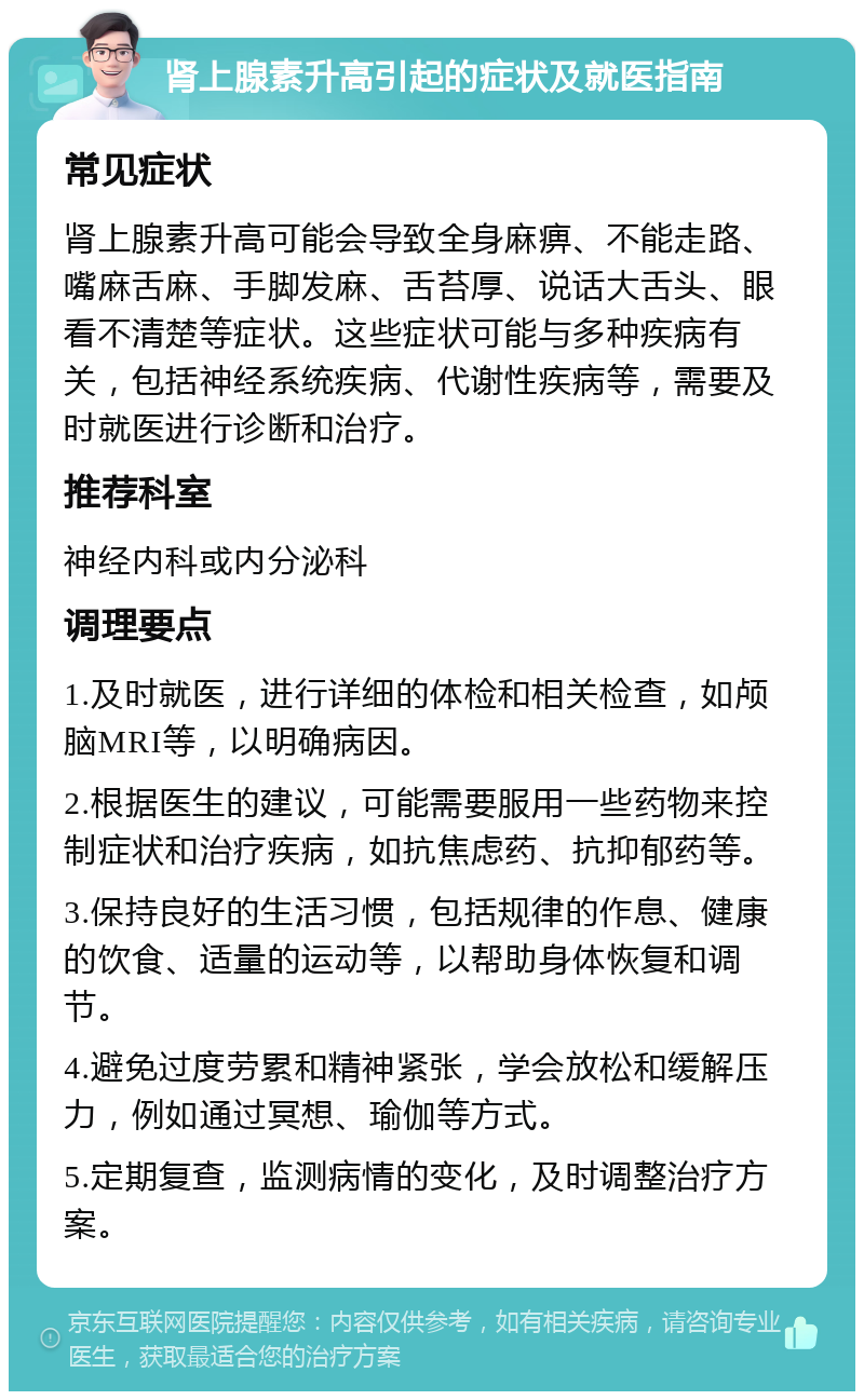 肾上腺素升高引起的症状及就医指南 常见症状 肾上腺素升高可能会导致全身麻痹、不能走路、嘴麻舌麻、手脚发麻、舌苔厚、说话大舌头、眼看不清楚等症状。这些症状可能与多种疾病有关，包括神经系统疾病、代谢性疾病等，需要及时就医进行诊断和治疗。 推荐科室 神经内科或内分泌科 调理要点 1.及时就医，进行详细的体检和相关检查，如颅脑MRI等，以明确病因。 2.根据医生的建议，可能需要服用一些药物来控制症状和治疗疾病，如抗焦虑药、抗抑郁药等。 3.保持良好的生活习惯，包括规律的作息、健康的饮食、适量的运动等，以帮助身体恢复和调节。 4.避免过度劳累和精神紧张，学会放松和缓解压力，例如通过冥想、瑜伽等方式。 5.定期复查，监测病情的变化，及时调整治疗方案。