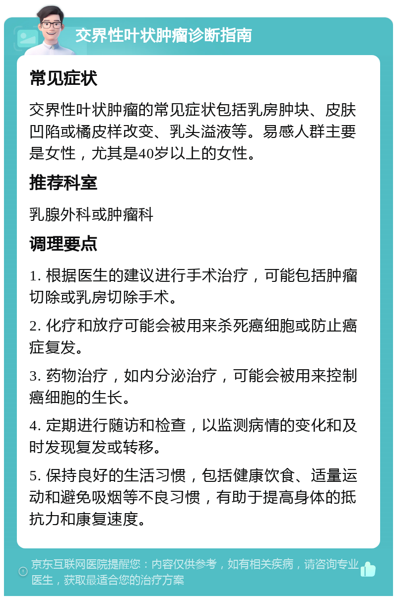 交界性叶状肿瘤诊断指南 常见症状 交界性叶状肿瘤的常见症状包括乳房肿块、皮肤凹陷或橘皮样改变、乳头溢液等。易感人群主要是女性，尤其是40岁以上的女性。 推荐科室 乳腺外科或肿瘤科 调理要点 1. 根据医生的建议进行手术治疗，可能包括肿瘤切除或乳房切除手术。 2. 化疗和放疗可能会被用来杀死癌细胞或防止癌症复发。 3. 药物治疗，如内分泌治疗，可能会被用来控制癌细胞的生长。 4. 定期进行随访和检查，以监测病情的变化和及时发现复发或转移。 5. 保持良好的生活习惯，包括健康饮食、适量运动和避免吸烟等不良习惯，有助于提高身体的抵抗力和康复速度。