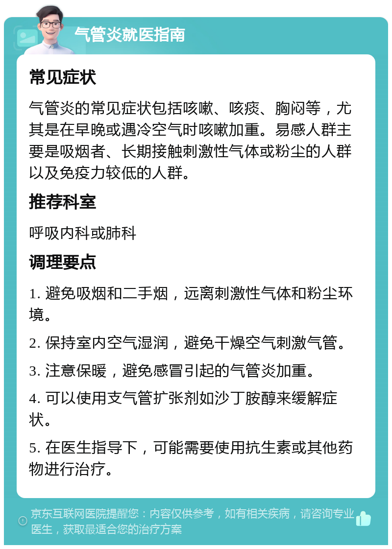 气管炎就医指南 常见症状 气管炎的常见症状包括咳嗽、咳痰、胸闷等，尤其是在早晚或遇冷空气时咳嗽加重。易感人群主要是吸烟者、长期接触刺激性气体或粉尘的人群以及免疫力较低的人群。 推荐科室 呼吸内科或肺科 调理要点 1. 避免吸烟和二手烟，远离刺激性气体和粉尘环境。 2. 保持室内空气湿润，避免干燥空气刺激气管。 3. 注意保暖，避免感冒引起的气管炎加重。 4. 可以使用支气管扩张剂如沙丁胺醇来缓解症状。 5. 在医生指导下，可能需要使用抗生素或其他药物进行治疗。