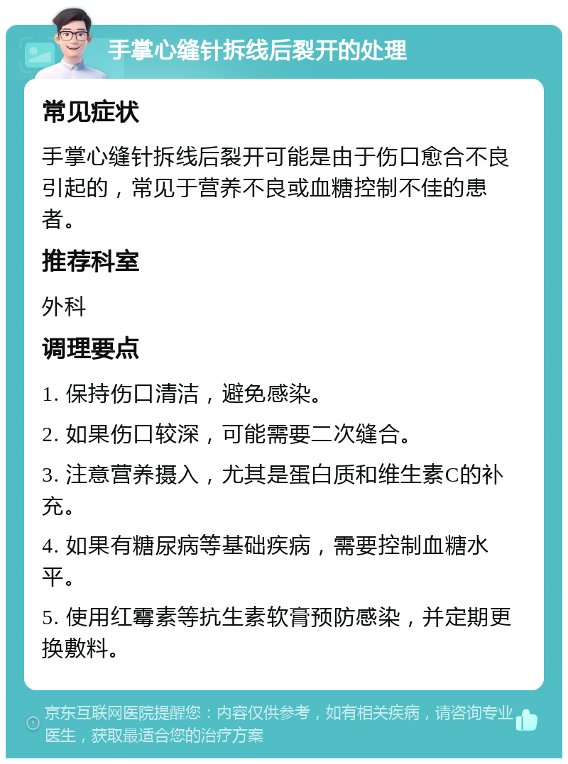 手掌心缝针拆线后裂开的处理 常见症状 手掌心缝针拆线后裂开可能是由于伤口愈合不良引起的，常见于营养不良或血糖控制不佳的患者。 推荐科室 外科 调理要点 1. 保持伤口清洁，避免感染。 2. 如果伤口较深，可能需要二次缝合。 3. 注意营养摄入，尤其是蛋白质和维生素C的补充。 4. 如果有糖尿病等基础疾病，需要控制血糖水平。 5. 使用红霉素等抗生素软膏预防感染，并定期更换敷料。