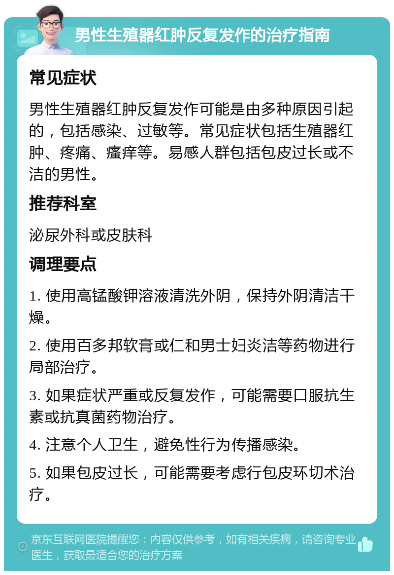 男性生殖器红肿反复发作的治疗指南 常见症状 男性生殖器红肿反复发作可能是由多种原因引起的，包括感染、过敏等。常见症状包括生殖器红肿、疼痛、瘙痒等。易感人群包括包皮过长或不洁的男性。 推荐科室 泌尿外科或皮肤科 调理要点 1. 使用高锰酸钾溶液清洗外阴，保持外阴清洁干燥。 2. 使用百多邦软膏或仁和男士妇炎洁等药物进行局部治疗。 3. 如果症状严重或反复发作，可能需要口服抗生素或抗真菌药物治疗。 4. 注意个人卫生，避免性行为传播感染。 5. 如果包皮过长，可能需要考虑行包皮环切术治疗。