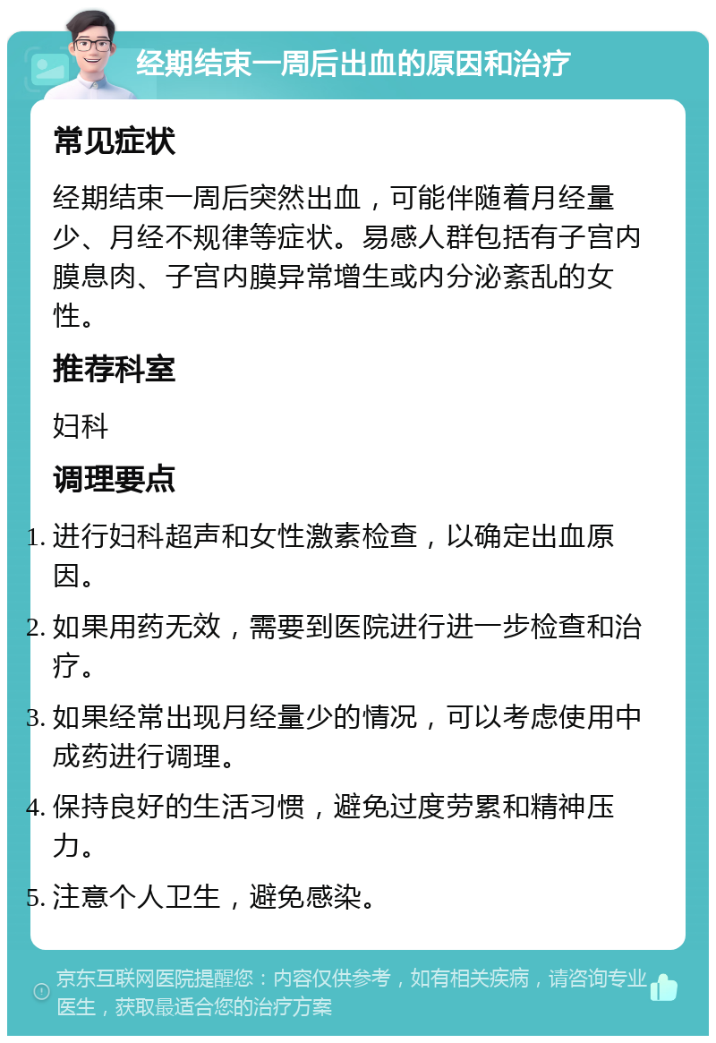 经期结束一周后出血的原因和治疗 常见症状 经期结束一周后突然出血，可能伴随着月经量少、月经不规律等症状。易感人群包括有子宫内膜息肉、子宫内膜异常增生或内分泌紊乱的女性。 推荐科室 妇科 调理要点 进行妇科超声和女性激素检查，以确定出血原因。 如果用药无效，需要到医院进行进一步检查和治疗。 如果经常出现月经量少的情况，可以考虑使用中成药进行调理。 保持良好的生活习惯，避免过度劳累和精神压力。 注意个人卫生，避免感染。