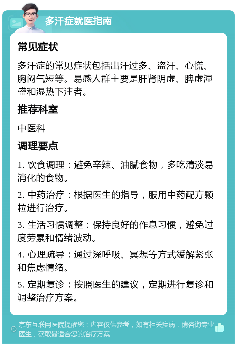 多汗症就医指南 常见症状 多汗症的常见症状包括出汗过多、盗汗、心慌、胸闷气短等。易感人群主要是肝肾阴虚、脾虚湿盛和湿热下注者。 推荐科室 中医科 调理要点 1. 饮食调理：避免辛辣、油腻食物，多吃清淡易消化的食物。 2. 中药治疗：根据医生的指导，服用中药配方颗粒进行治疗。 3. 生活习惯调整：保持良好的作息习惯，避免过度劳累和情绪波动。 4. 心理疏导：通过深呼吸、冥想等方式缓解紧张和焦虑情绪。 5. 定期复诊：按照医生的建议，定期进行复诊和调整治疗方案。