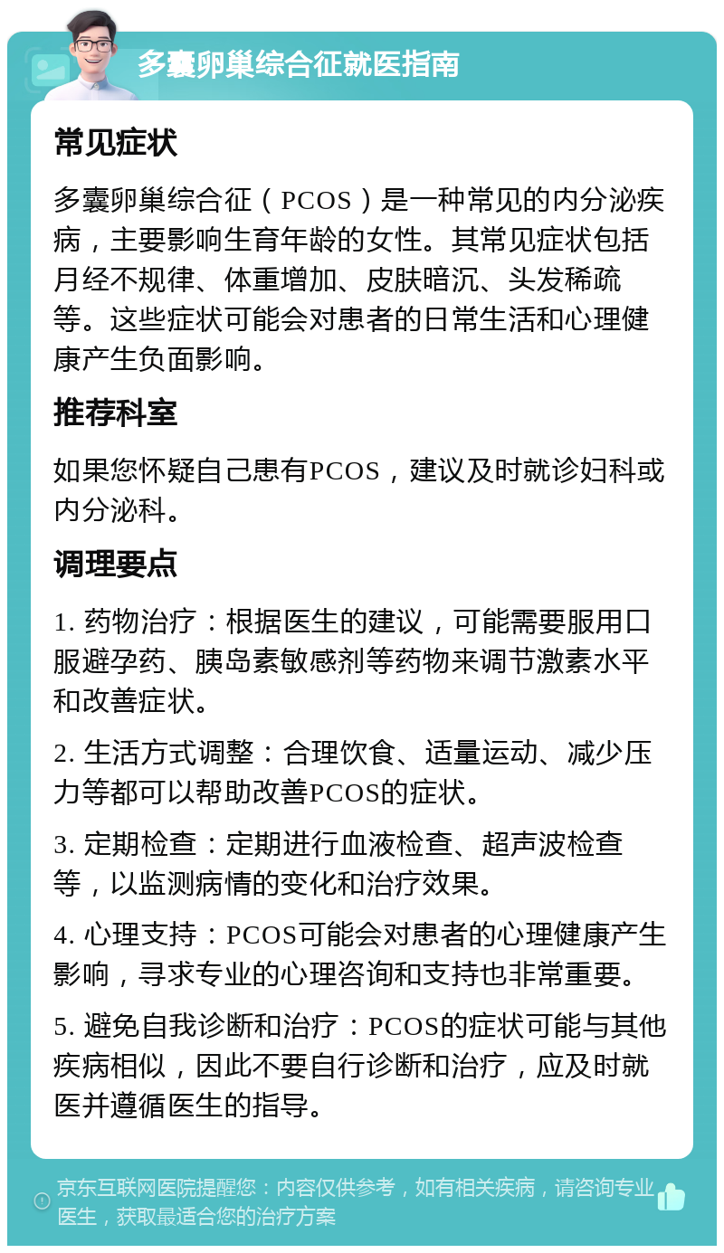 多囊卵巢综合征就医指南 常见症状 多囊卵巢综合征（PCOS）是一种常见的内分泌疾病，主要影响生育年龄的女性。其常见症状包括月经不规律、体重增加、皮肤暗沉、头发稀疏等。这些症状可能会对患者的日常生活和心理健康产生负面影响。 推荐科室 如果您怀疑自己患有PCOS，建议及时就诊妇科或内分泌科。 调理要点 1. 药物治疗：根据医生的建议，可能需要服用口服避孕药、胰岛素敏感剂等药物来调节激素水平和改善症状。 2. 生活方式调整：合理饮食、适量运动、减少压力等都可以帮助改善PCOS的症状。 3. 定期检查：定期进行血液检查、超声波检查等，以监测病情的变化和治疗效果。 4. 心理支持：PCOS可能会对患者的心理健康产生影响，寻求专业的心理咨询和支持也非常重要。 5. 避免自我诊断和治疗：PCOS的症状可能与其他疾病相似，因此不要自行诊断和治疗，应及时就医并遵循医生的指导。