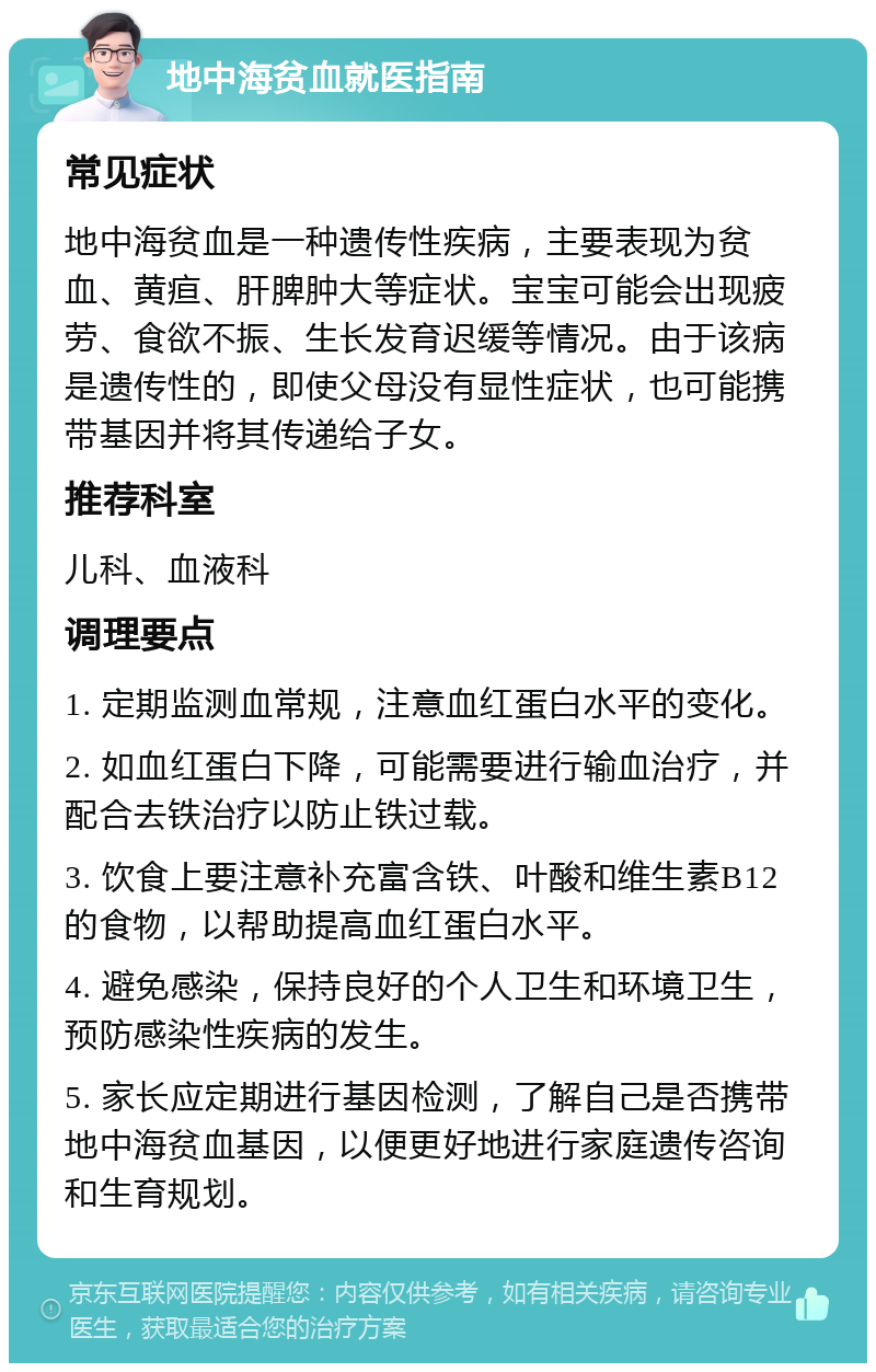 地中海贫血就医指南 常见症状 地中海贫血是一种遗传性疾病，主要表现为贫血、黄疸、肝脾肿大等症状。宝宝可能会出现疲劳、食欲不振、生长发育迟缓等情况。由于该病是遗传性的，即使父母没有显性症状，也可能携带基因并将其传递给子女。 推荐科室 儿科、血液科 调理要点 1. 定期监测血常规，注意血红蛋白水平的变化。 2. 如血红蛋白下降，可能需要进行输血治疗，并配合去铁治疗以防止铁过载。 3. 饮食上要注意补充富含铁、叶酸和维生素B12的食物，以帮助提高血红蛋白水平。 4. 避免感染，保持良好的个人卫生和环境卫生，预防感染性疾病的发生。 5. 家长应定期进行基因检测，了解自己是否携带地中海贫血基因，以便更好地进行家庭遗传咨询和生育规划。