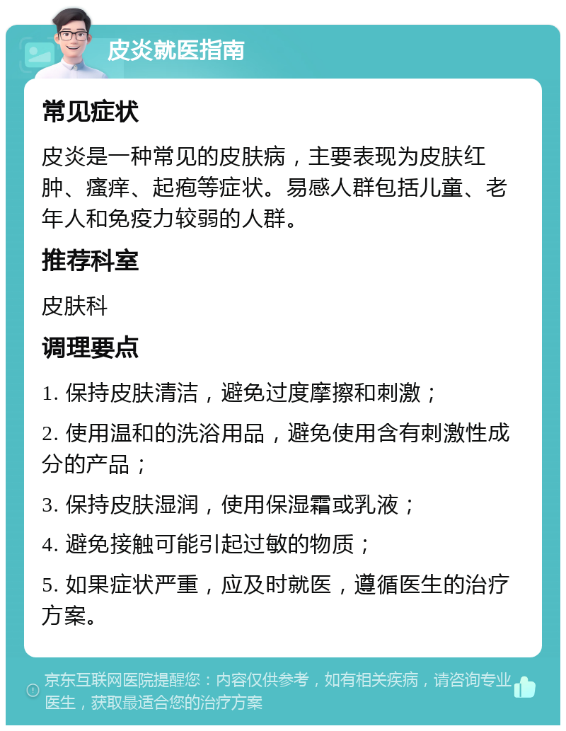 皮炎就医指南 常见症状 皮炎是一种常见的皮肤病，主要表现为皮肤红肿、瘙痒、起疱等症状。易感人群包括儿童、老年人和免疫力较弱的人群。 推荐科室 皮肤科 调理要点 1. 保持皮肤清洁，避免过度摩擦和刺激； 2. 使用温和的洗浴用品，避免使用含有刺激性成分的产品； 3. 保持皮肤湿润，使用保湿霜或乳液； 4. 避免接触可能引起过敏的物质； 5. 如果症状严重，应及时就医，遵循医生的治疗方案。