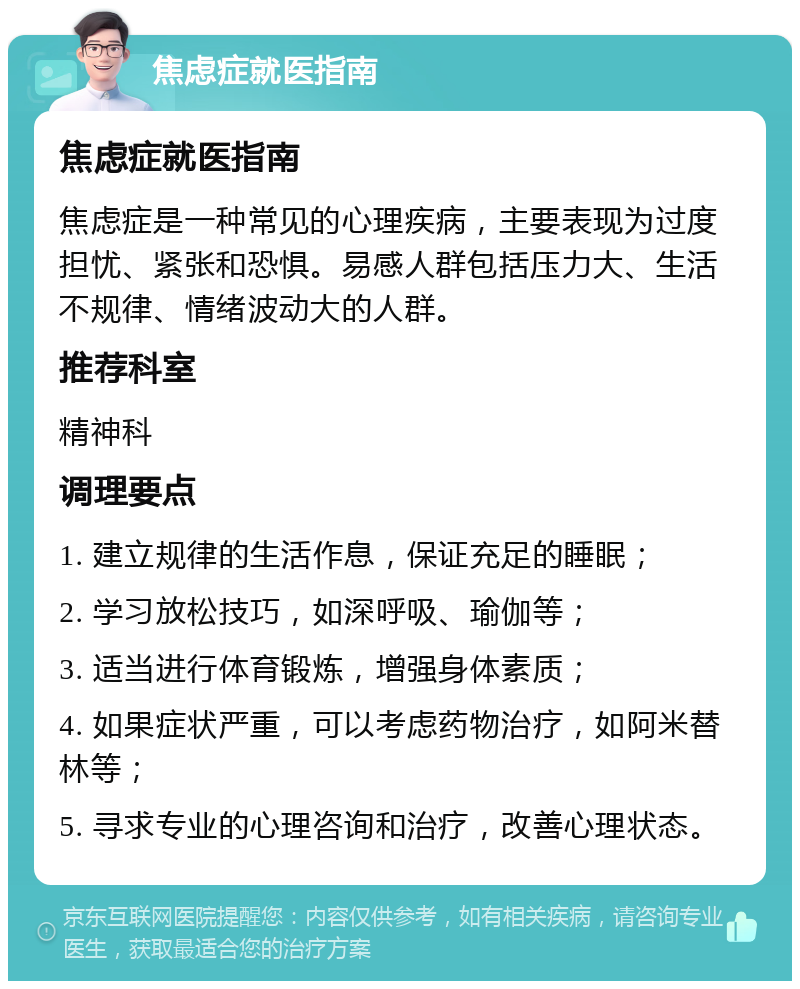 焦虑症就医指南 焦虑症就医指南 焦虑症是一种常见的心理疾病，主要表现为过度担忧、紧张和恐惧。易感人群包括压力大、生活不规律、情绪波动大的人群。 推荐科室 精神科 调理要点 1. 建立规律的生活作息，保证充足的睡眠； 2. 学习放松技巧，如深呼吸、瑜伽等； 3. 适当进行体育锻炼，增强身体素质； 4. 如果症状严重，可以考虑药物治疗，如阿米替林等； 5. 寻求专业的心理咨询和治疗，改善心理状态。