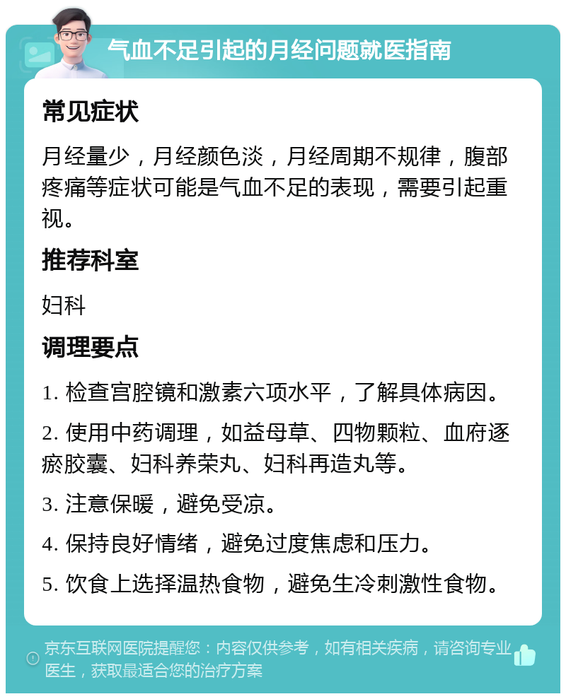 气血不足引起的月经问题就医指南 常见症状 月经量少，月经颜色淡，月经周期不规律，腹部疼痛等症状可能是气血不足的表现，需要引起重视。 推荐科室 妇科 调理要点 1. 检查宫腔镜和激素六项水平，了解具体病因。 2. 使用中药调理，如益母草、四物颗粒、血府逐瘀胶囊、妇科养荣丸、妇科再造丸等。 3. 注意保暖，避免受凉。 4. 保持良好情绪，避免过度焦虑和压力。 5. 饮食上选择温热食物，避免生冷刺激性食物。