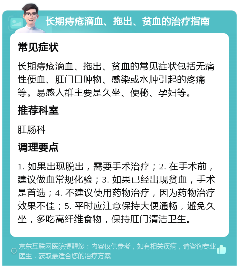 长期痔疮滴血、拖出、贫血的治疗指南 常见症状 长期痔疮滴血、拖出、贫血的常见症状包括无痛性便血、肛门口肿物、感染或水肿引起的疼痛等。易感人群主要是久坐、便秘、孕妇等。 推荐科室 肛肠科 调理要点 1. 如果出现脱出，需要手术治疗；2. 在手术前，建议做血常规化验；3. 如果已经出现贫血，手术是首选；4. 不建议使用药物治疗，因为药物治疗效果不佳；5. 平时应注意保持大便通畅，避免久坐，多吃高纤维食物，保持肛门清洁卫生。