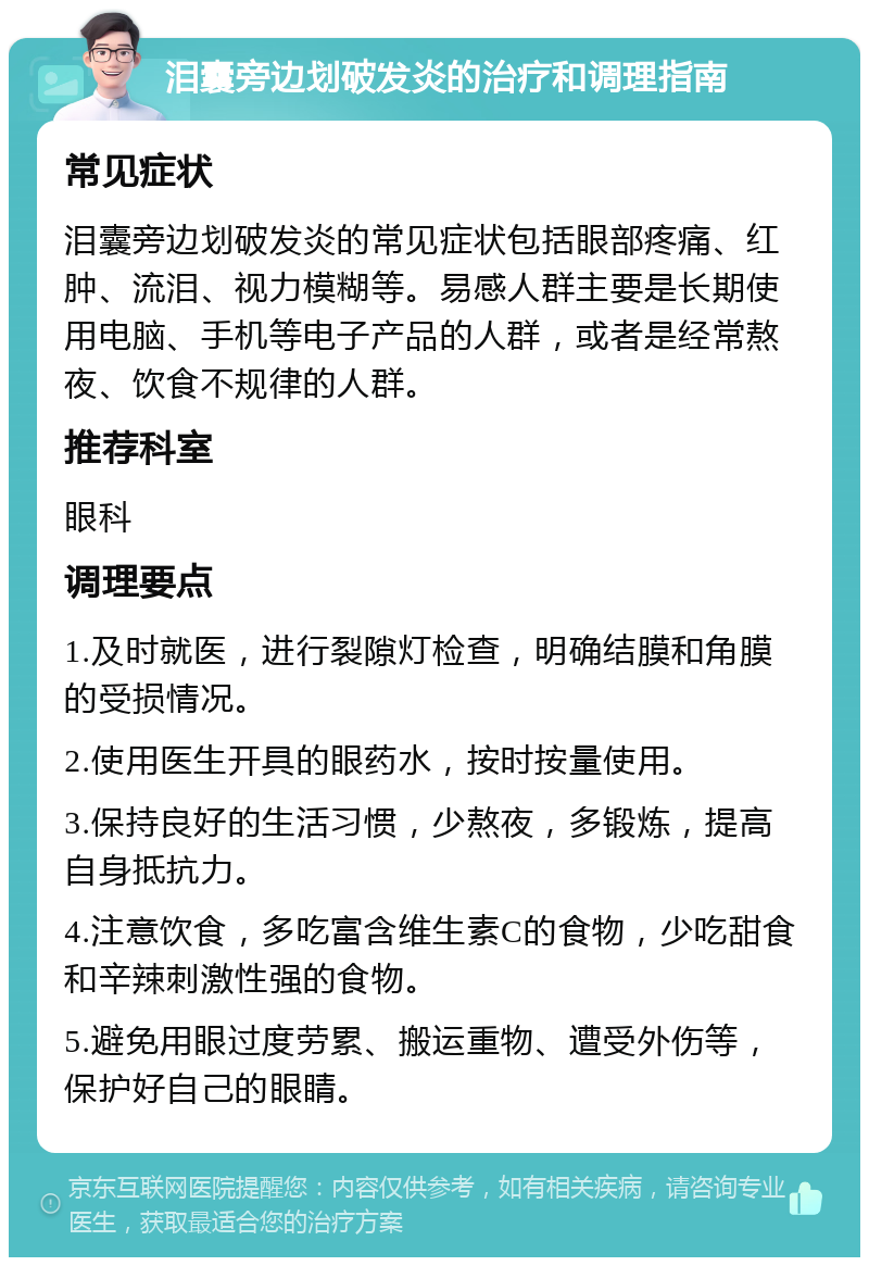 泪囊旁边划破发炎的治疗和调理指南 常见症状 泪囊旁边划破发炎的常见症状包括眼部疼痛、红肿、流泪、视力模糊等。易感人群主要是长期使用电脑、手机等电子产品的人群，或者是经常熬夜、饮食不规律的人群。 推荐科室 眼科 调理要点 1.及时就医，进行裂隙灯检查，明确结膜和角膜的受损情况。 2.使用医生开具的眼药水，按时按量使用。 3.保持良好的生活习惯，少熬夜，多锻炼，提高自身抵抗力。 4.注意饮食，多吃富含维生素C的食物，少吃甜食和辛辣刺激性强的食物。 5.避免用眼过度劳累、搬运重物、遭受外伤等，保护好自己的眼睛。