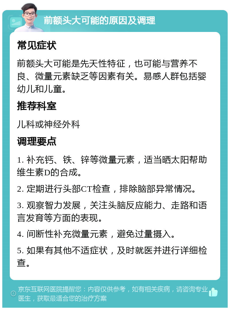 前额头大可能的原因及调理 常见症状 前额头大可能是先天性特征，也可能与营养不良、微量元素缺乏等因素有关。易感人群包括婴幼儿和儿童。 推荐科室 儿科或神经外科 调理要点 1. 补充钙、铁、锌等微量元素，适当晒太阳帮助维生素D的合成。 2. 定期进行头部CT检查，排除脑部异常情况。 3. 观察智力发展，关注头脑反应能力、走路和语言发育等方面的表现。 4. 间断性补充微量元素，避免过量摄入。 5. 如果有其他不适症状，及时就医并进行详细检查。