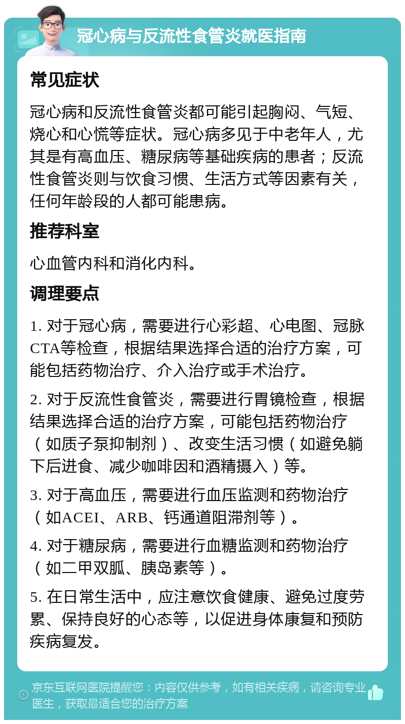 冠心病与反流性食管炎就医指南 常见症状 冠心病和反流性食管炎都可能引起胸闷、气短、烧心和心慌等症状。冠心病多见于中老年人，尤其是有高血压、糖尿病等基础疾病的患者；反流性食管炎则与饮食习惯、生活方式等因素有关，任何年龄段的人都可能患病。 推荐科室 心血管内科和消化内科。 调理要点 1. 对于冠心病，需要进行心彩超、心电图、冠脉CTA等检查，根据结果选择合适的治疗方案，可能包括药物治疗、介入治疗或手术治疗。 2. 对于反流性食管炎，需要进行胃镜检查，根据结果选择合适的治疗方案，可能包括药物治疗（如质子泵抑制剂）、改变生活习惯（如避免躺下后进食、减少咖啡因和酒精摄入）等。 3. 对于高血压，需要进行血压监测和药物治疗（如ACEI、ARB、钙通道阻滞剂等）。 4. 对于糖尿病，需要进行血糖监测和药物治疗（如二甲双胍、胰岛素等）。 5. 在日常生活中，应注意饮食健康、避免过度劳累、保持良好的心态等，以促进身体康复和预防疾病复发。