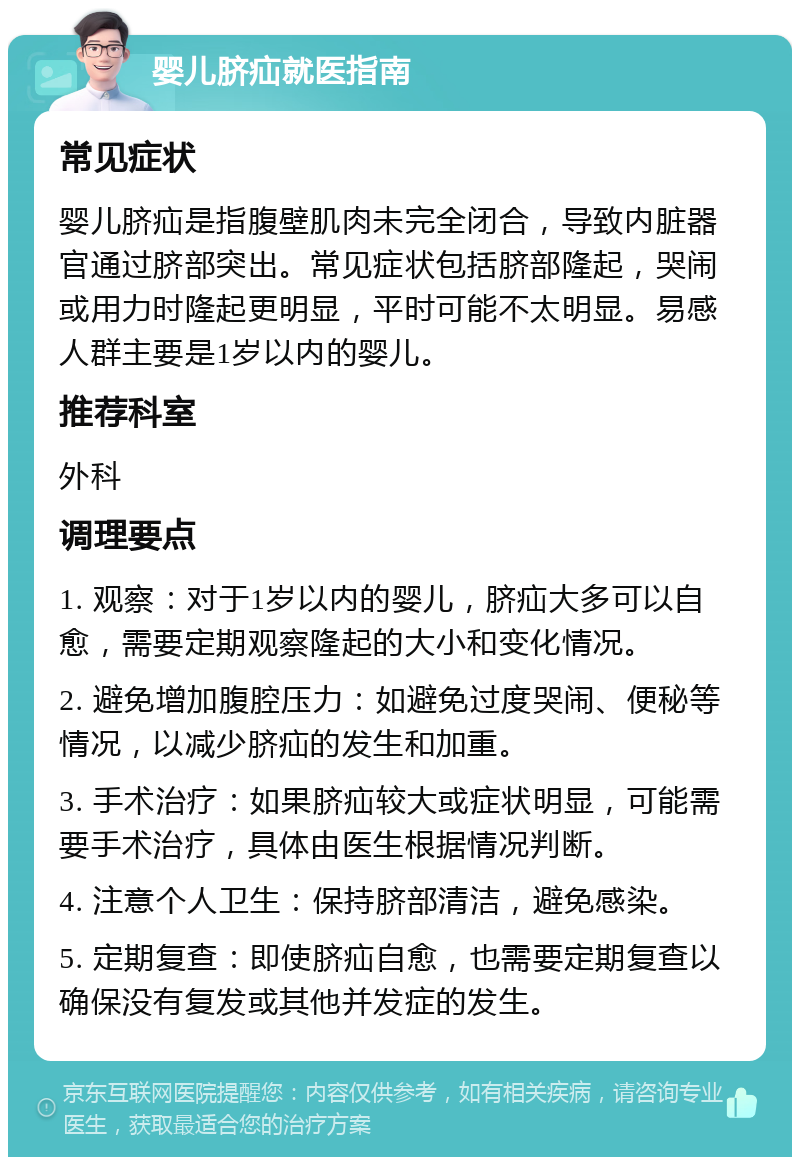 婴儿脐疝就医指南 常见症状 婴儿脐疝是指腹壁肌肉未完全闭合，导致内脏器官通过脐部突出。常见症状包括脐部隆起，哭闹或用力时隆起更明显，平时可能不太明显。易感人群主要是1岁以内的婴儿。 推荐科室 外科 调理要点 1. 观察：对于1岁以内的婴儿，脐疝大多可以自愈，需要定期观察隆起的大小和变化情况。 2. 避免增加腹腔压力：如避免过度哭闹、便秘等情况，以减少脐疝的发生和加重。 3. 手术治疗：如果脐疝较大或症状明显，可能需要手术治疗，具体由医生根据情况判断。 4. 注意个人卫生：保持脐部清洁，避免感染。 5. 定期复查：即使脐疝自愈，也需要定期复查以确保没有复发或其他并发症的发生。