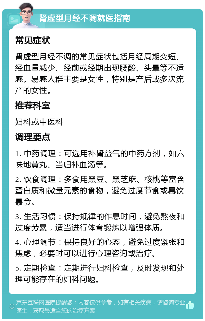 肾虚型月经不调就医指南 常见症状 肾虚型月经不调的常见症状包括月经周期变短、经血量减少、经前或经期出现腰酸、头晕等不适感。易感人群主要是女性，特别是产后或多次流产的女性。 推荐科室 妇科或中医科 调理要点 1. 中药调理：可选用补肾益气的中药方剂，如六味地黄丸、当归补血汤等。 2. 饮食调理：多食用黑豆、黑芝麻、核桃等富含蛋白质和微量元素的食物，避免过度节食或暴饮暴食。 3. 生活习惯：保持规律的作息时间，避免熬夜和过度劳累，适当进行体育锻炼以增强体质。 4. 心理调节：保持良好的心态，避免过度紧张和焦虑，必要时可以进行心理咨询或治疗。 5. 定期检查：定期进行妇科检查，及时发现和处理可能存在的妇科问题。