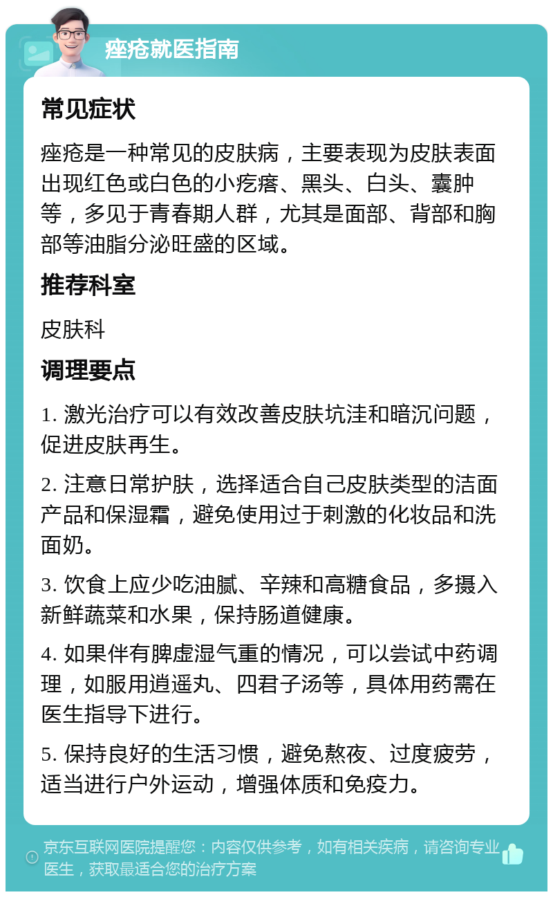 痤疮就医指南 常见症状 痤疮是一种常见的皮肤病，主要表现为皮肤表面出现红色或白色的小疙瘩、黑头、白头、囊肿等，多见于青春期人群，尤其是面部、背部和胸部等油脂分泌旺盛的区域。 推荐科室 皮肤科 调理要点 1. 激光治疗可以有效改善皮肤坑洼和暗沉问题，促进皮肤再生。 2. 注意日常护肤，选择适合自己皮肤类型的洁面产品和保湿霜，避免使用过于刺激的化妆品和洗面奶。 3. 饮食上应少吃油腻、辛辣和高糖食品，多摄入新鲜蔬菜和水果，保持肠道健康。 4. 如果伴有脾虚湿气重的情况，可以尝试中药调理，如服用逍遥丸、四君子汤等，具体用药需在医生指导下进行。 5. 保持良好的生活习惯，避免熬夜、过度疲劳，适当进行户外运动，增强体质和免疫力。