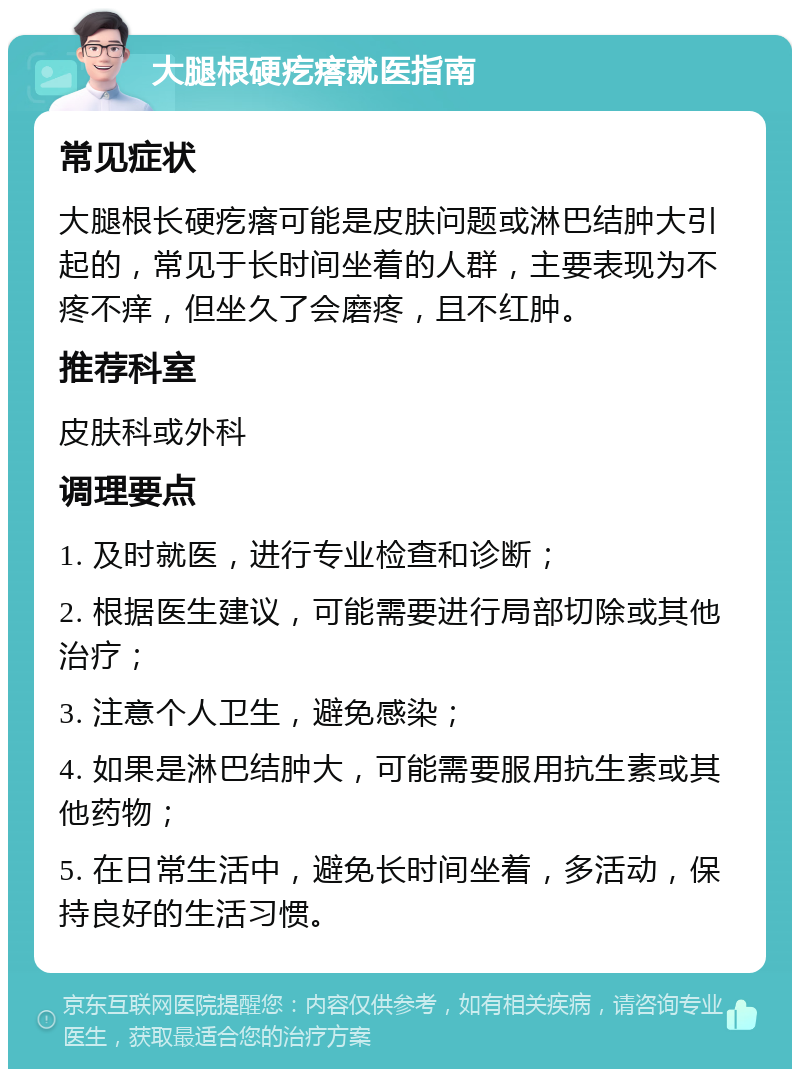 大腿根硬疙瘩就医指南 常见症状 大腿根长硬疙瘩可能是皮肤问题或淋巴结肿大引起的，常见于长时间坐着的人群，主要表现为不疼不痒，但坐久了会磨疼，且不红肿。 推荐科室 皮肤科或外科 调理要点 1. 及时就医，进行专业检查和诊断； 2. 根据医生建议，可能需要进行局部切除或其他治疗； 3. 注意个人卫生，避免感染； 4. 如果是淋巴结肿大，可能需要服用抗生素或其他药物； 5. 在日常生活中，避免长时间坐着，多活动，保持良好的生活习惯。