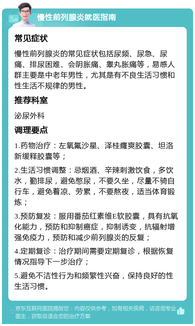 慢性前列腺炎就医指南 常见症状 慢性前列腺炎的常见症状包括尿频、尿急、尿痛、排尿困难、会阴胀痛、睾丸胀痛等，易感人群主要是中老年男性，尤其是有不良生活习惯和性生活不规律的男性。 推荐科室 泌尿外科 调理要点 1.药物治疗：左氧氟沙星、泽桂癃爽胶囊、坦洛新缓释胶囊等； 2.生活习惯调整：忌烟酒、辛辣刺激饮食，多饮水，勤排尿，避免憋尿，不要久坐，尽量不骑自行车，避免着凉、劳累，不要熬夜，适当体育锻炼； 3.预防复发：服用番茄红素维E软胶囊，具有抗氧化能力，预防和抑制癌症，抑制诱变，抗辐射增强免疫力，预防和减少前列腺炎的反复； 4.定期复诊：治疗期间需要定期复诊，根据恢复情况指导下一步治疗； 5.避免不洁性行为和频繁性兴奋，保持良好的性生活习惯。