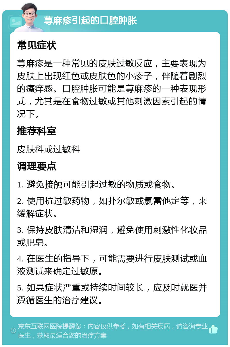 荨麻疹引起的口腔肿胀 常见症状 荨麻疹是一种常见的皮肤过敏反应，主要表现为皮肤上出现红色或皮肤色的小疹子，伴随着剧烈的瘙痒感。口腔肿胀可能是荨麻疹的一种表现形式，尤其是在食物过敏或其他刺激因素引起的情况下。 推荐科室 皮肤科或过敏科 调理要点 1. 避免接触可能引起过敏的物质或食物。 2. 使用抗过敏药物，如扑尔敏或氯雷他定等，来缓解症状。 3. 保持皮肤清洁和湿润，避免使用刺激性化妆品或肥皂。 4. 在医生的指导下，可能需要进行皮肤测试或血液测试来确定过敏原。 5. 如果症状严重或持续时间较长，应及时就医并遵循医生的治疗建议。