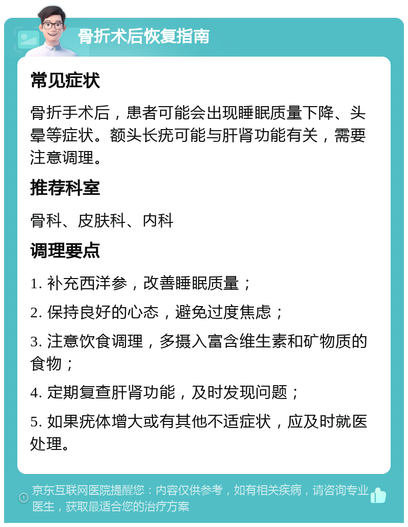 骨折术后恢复指南 常见症状 骨折手术后，患者可能会出现睡眠质量下降、头晕等症状。额头长疣可能与肝肾功能有关，需要注意调理。 推荐科室 骨科、皮肤科、内科 调理要点 1. 补充西洋参，改善睡眠质量； 2. 保持良好的心态，避免过度焦虑； 3. 注意饮食调理，多摄入富含维生素和矿物质的食物； 4. 定期复查肝肾功能，及时发现问题； 5. 如果疣体增大或有其他不适症状，应及时就医处理。