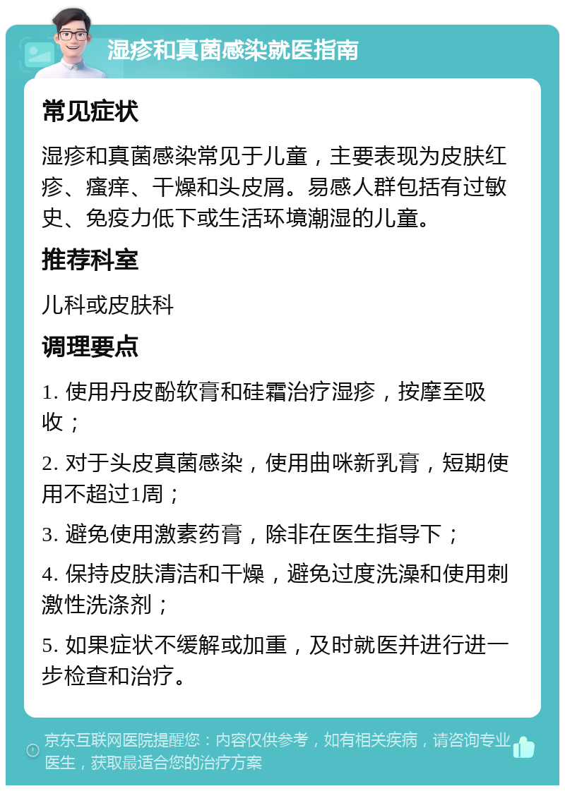 湿疹和真菌感染就医指南 常见症状 湿疹和真菌感染常见于儿童，主要表现为皮肤红疹、瘙痒、干燥和头皮屑。易感人群包括有过敏史、免疫力低下或生活环境潮湿的儿童。 推荐科室 儿科或皮肤科 调理要点 1. 使用丹皮酚软膏和硅霜治疗湿疹，按摩至吸收； 2. 对于头皮真菌感染，使用曲咪新乳膏，短期使用不超过1周； 3. 避免使用激素药膏，除非在医生指导下； 4. 保持皮肤清洁和干燥，避免过度洗澡和使用刺激性洗涤剂； 5. 如果症状不缓解或加重，及时就医并进行进一步检查和治疗。