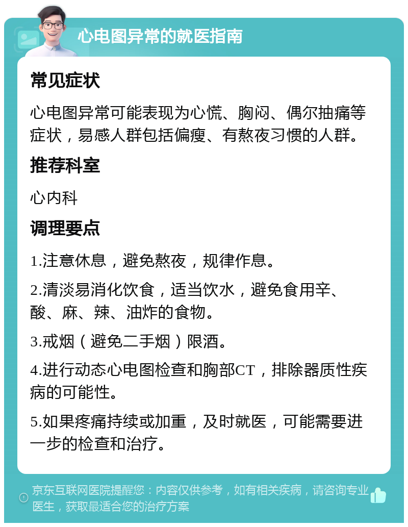 心电图异常的就医指南 常见症状 心电图异常可能表现为心慌、胸闷、偶尔抽痛等症状，易感人群包括偏瘦、有熬夜习惯的人群。 推荐科室 心内科 调理要点 1.注意休息，避免熬夜，规律作息。 2.清淡易消化饮食，适当饮水，避免食用辛、酸、麻、辣、油炸的食物。 3.戒烟（避免二手烟）限酒。 4.进行动态心电图检查和胸部CT，排除器质性疾病的可能性。 5.如果疼痛持续或加重，及时就医，可能需要进一步的检查和治疗。